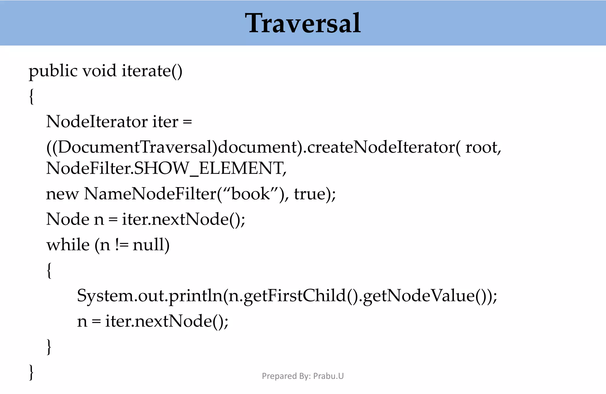 Traversal public void iterate() { NodeIterator iter = ((DocumentTraversal)document).createNodeIterator( root, NodeFilter.SHOW_ELEMENT, new NameNodeFilter(“book”), true); Node n = iter.nextNode(); while (n != null) { System.out.println(n.getFirstChild().getNodeValue()); n = iter.nextNode(); } } Prepared By: Prabu.U 