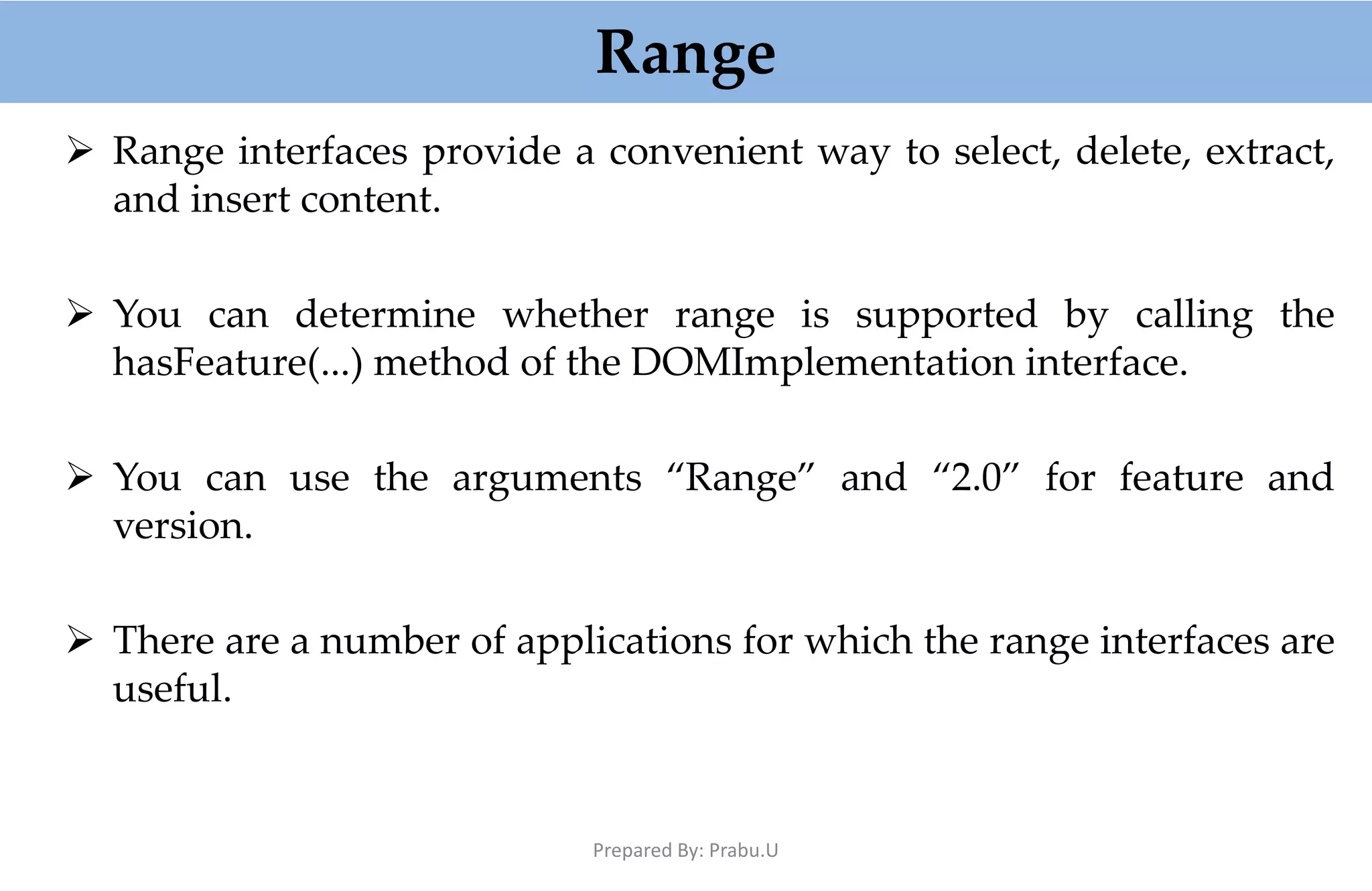 Range  Range interfaces provide a convenient way to select, delete, extract, and insert content.  You can determine whether range is supported by calling the hasFeature(...) method of the DOMImplementation interface.  You can use the arguments “Range” and “2.0” for feature and version.  There are a number of applications for which the range interfaces are useful. Prepared By: Prabu.U 