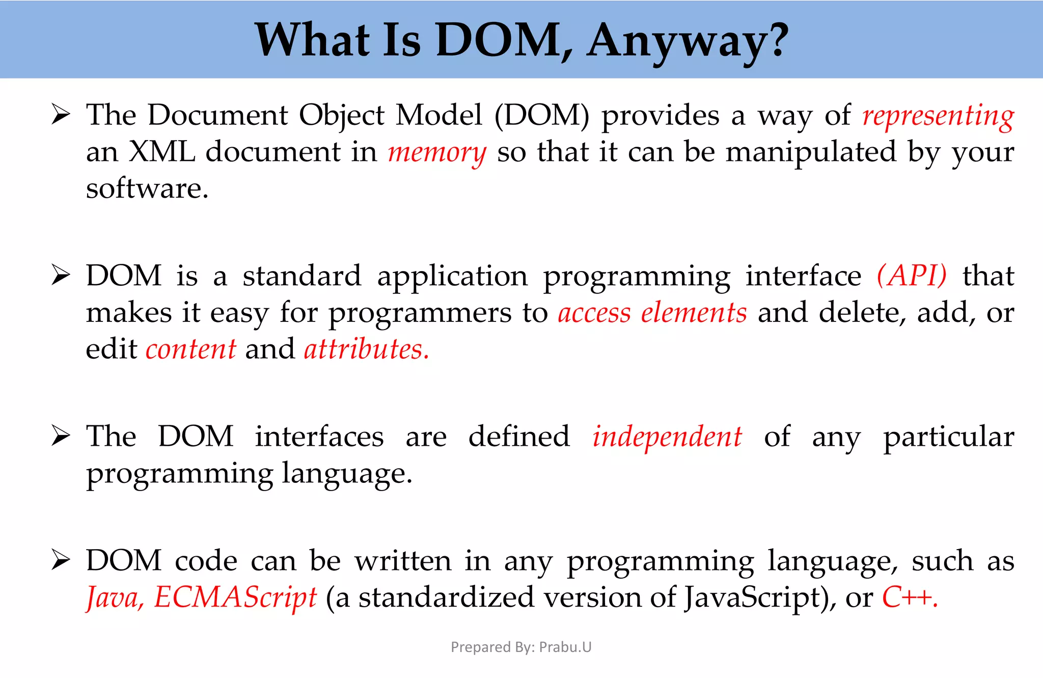 What Is DOM, Anyway?  The Document Object Model (DOM) provides a way of representing an XML document in memory so that it can be manipulated by your software.  DOM is a standard application programming interface (API) that makes it easy for programmers to access elements and delete, add, or edit content and attributes.  The DOM interfaces are defined independent of any particular programming language.  DOM code can be written in any programming language, such as Java, ECMAScript (a standardized version of JavaScript), or C++. Prepared By: Prabu.U 