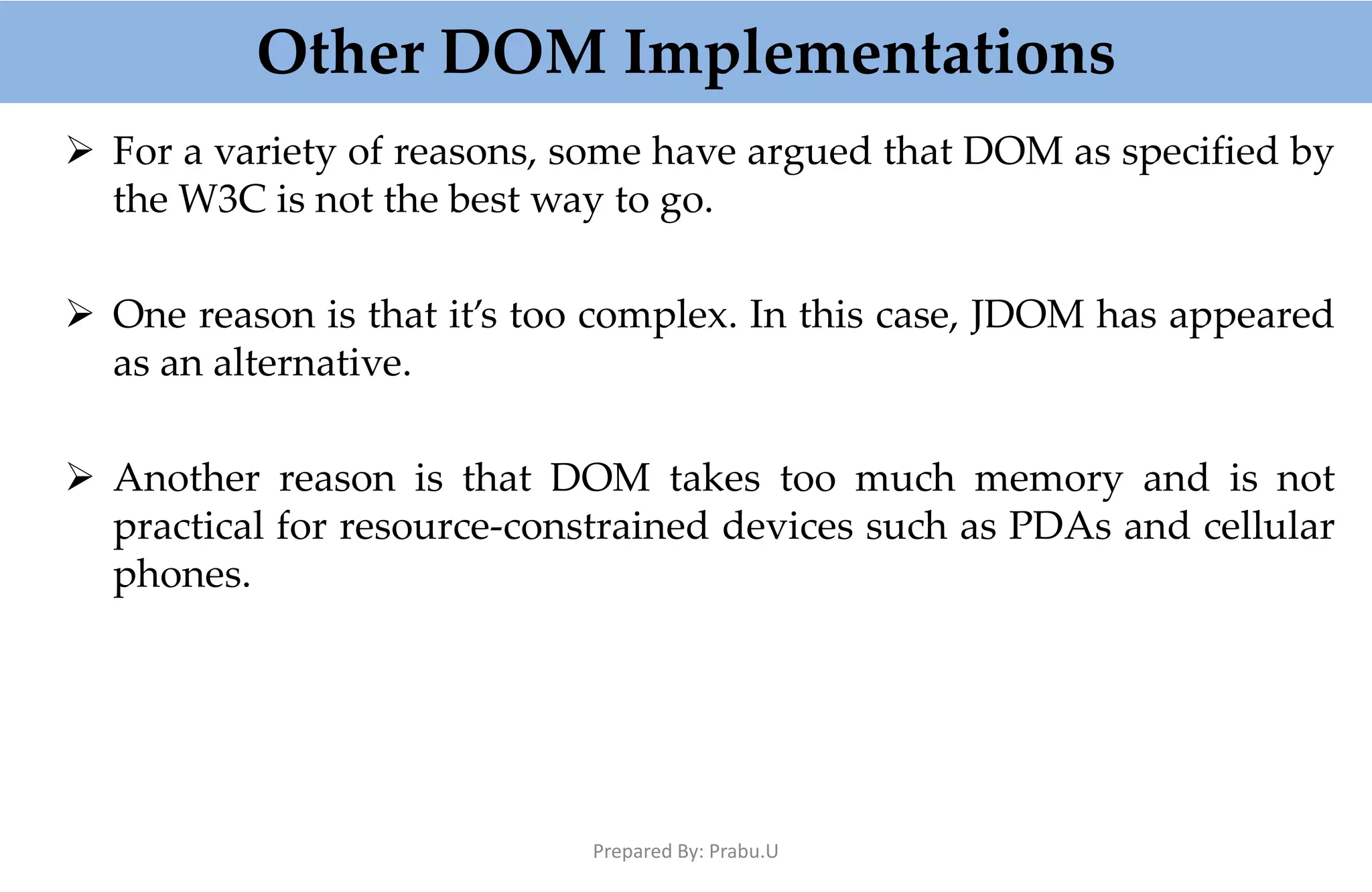 Other DOM Implementations  For a variety of reasons, some have argued that DOM as specified by the W3C is not the best way to go.  One reason is that it’s too complex. In this case, JDOM has appeared as an alternative.  Another reason is that DOM takes too much memory and is not practical for resource-constrained devices such as PDAs and cellular phones. Prepared By: Prabu.U 