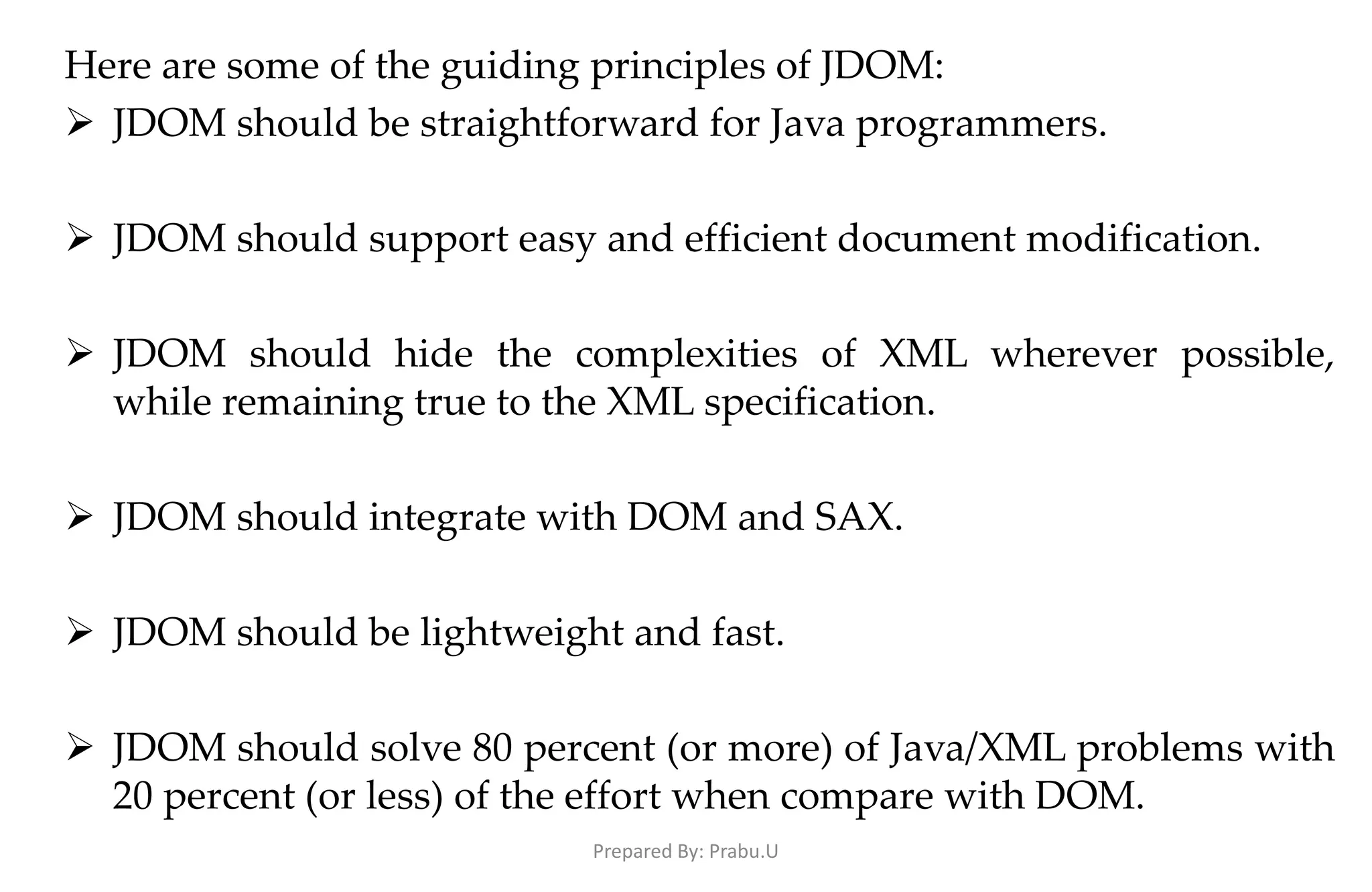 Here are some of the guiding principles of JDOM:  JDOM should be straightforward for Java programmers.  JDOM should support easy and efficient document modification.  JDOM should hide the complexities of XML wherever possible, while remaining true to the XML specification.  JDOM should integrate with DOM and SAX.  JDOM should be lightweight and fast.  JDOM should solve 80 percent (or more) of Java/XML problems with 20 percent (or less) of the effort when compare with DOM. Prepared By: Prabu.U 