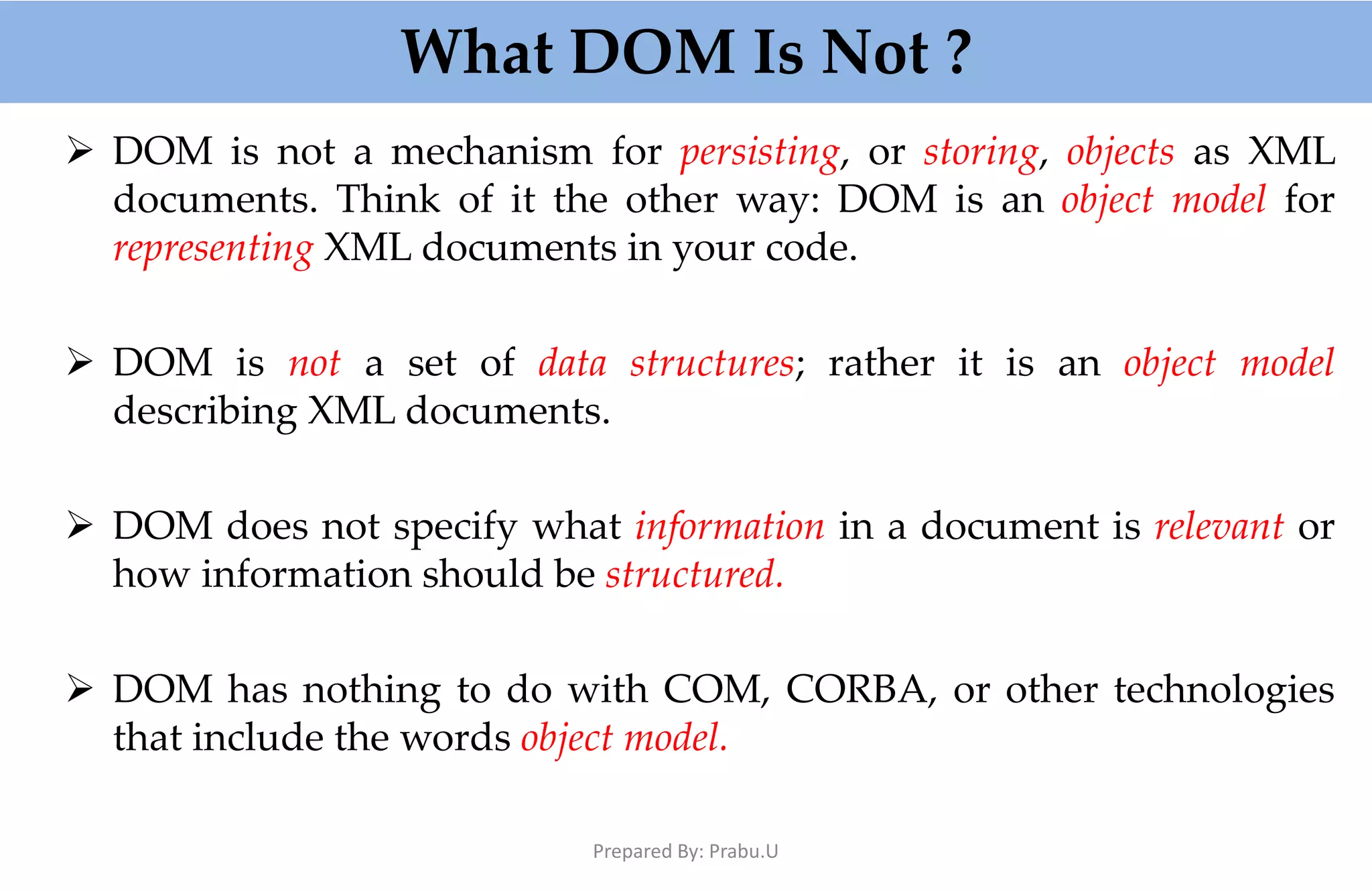 What DOM Is Not ?  DOM is not a mechanism for persisting, or storing, objects as XML documents. Think of it the other way: DOM is an object model for representing XML documents in your code.  DOM is not a set of data structures; rather it is an object model describing XML documents.  DOM does not specify what information in a document is relevant or how information should be structured.  DOM has nothing to do with COM, CORBA, or other technologies that include the words object model. Prepared By: Prabu.U 
