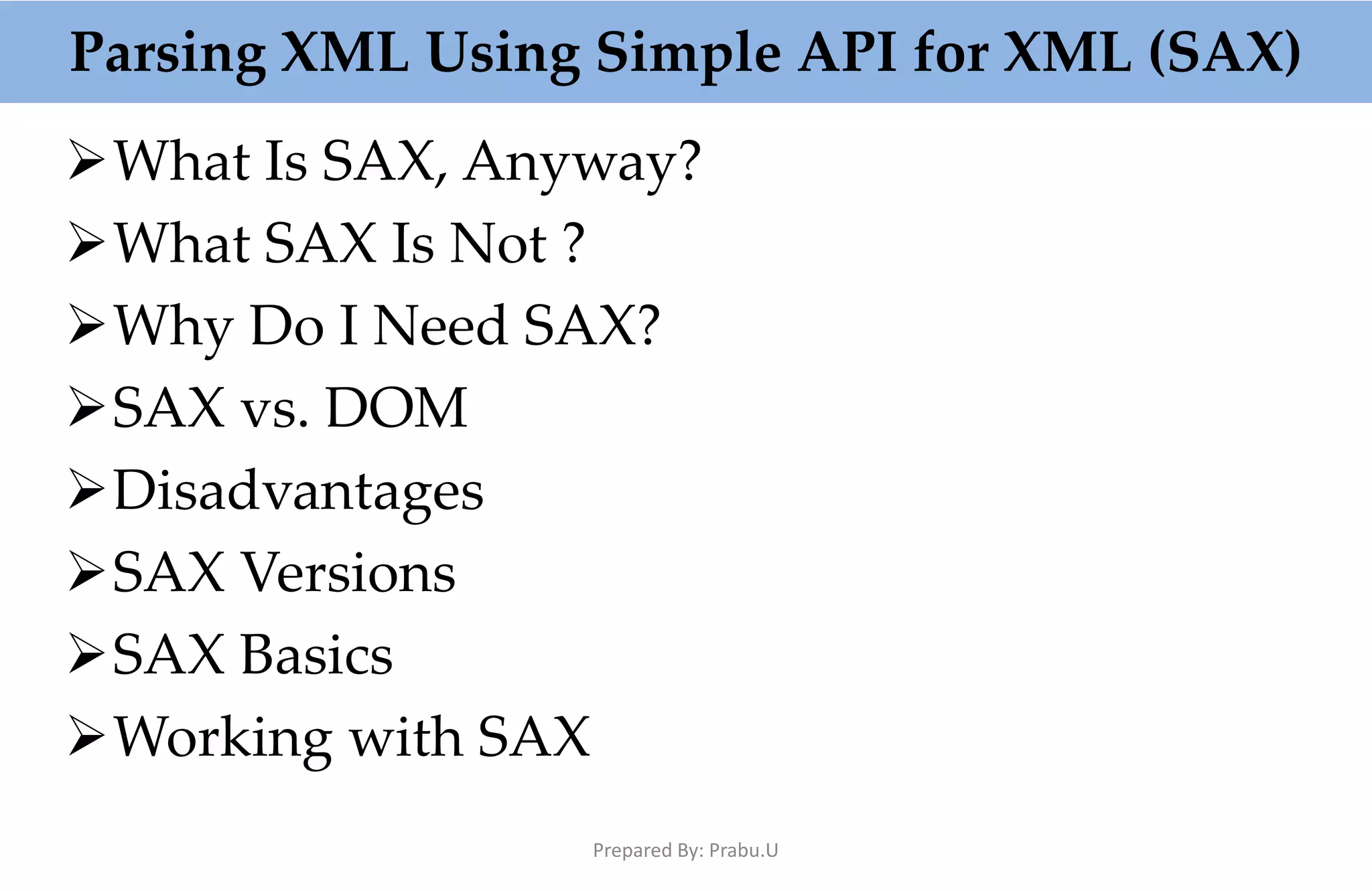 Parsing XML Using Simple API for XML (SAX) What Is SAX, Anyway? What SAX Is Not ? Why Do I Need SAX? SAX vs. DOM Disadvantages SAX Versions SAX Basics Working with SAX Prepared By: Prabu.U 