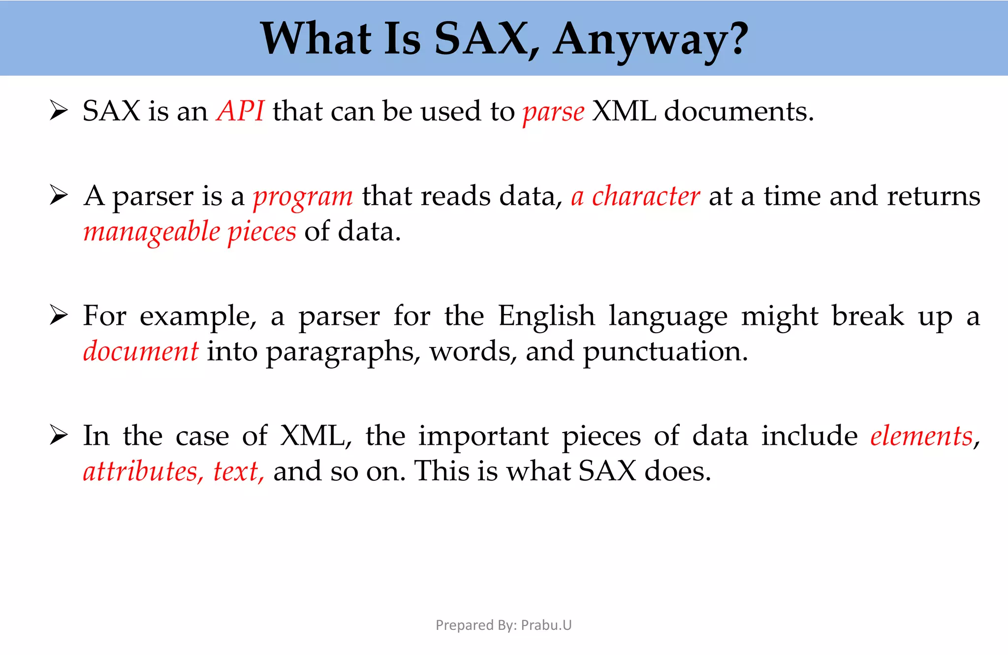 What Is SAX, Anyway?  SAX is an API that can be used to parse XML documents.  A parser is a program that reads data, a character at a time and returns manageable pieces of data.  For example, a parser for the English language might break up a document into paragraphs, words, and punctuation.  In the case of XML, the important pieces of data include elements, attributes, text, and so on. This is what SAX does. Prepared By: Prabu.U 