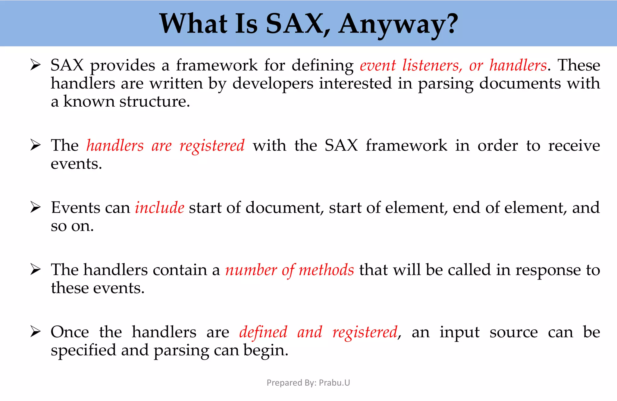 What Is SAX, Anyway?  SAX provides a framework for defining event listeners, or handlers. These handlers are written by developers interested in parsing documents with a known structure.  The handlers are registered with the SAX framework in order to receive events.  Events can include start of document, start of element, end of element, and so on.  The handlers contain a number of methods that will be called in response to these events.  Once the handlers are defined and registered, an input source can be specified and parsing can begin. Prepared By: Prabu.U 