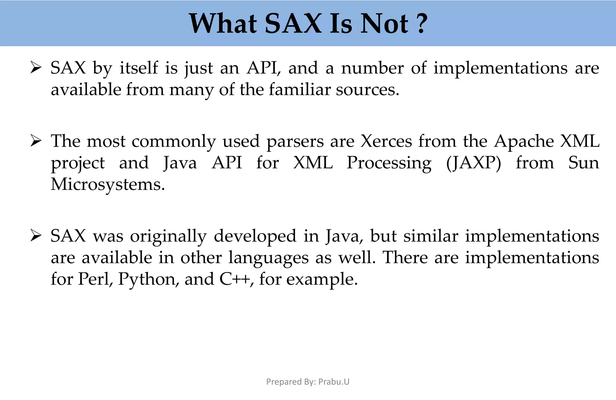 What SAX Is Not ?  SAX by itself is just an API, and a number of implementations are available from many of the familiar sources.  The most commonly used parsers are Xerces from the Apache XML project and Java API for XML Processing (JAXP) from Sun Microsystems.  SAX was originally developed in Java, but similar implementations are available in other languages as well. There are implementations for Perl, Python, and C++, for example. Prepared By: Prabu.U 