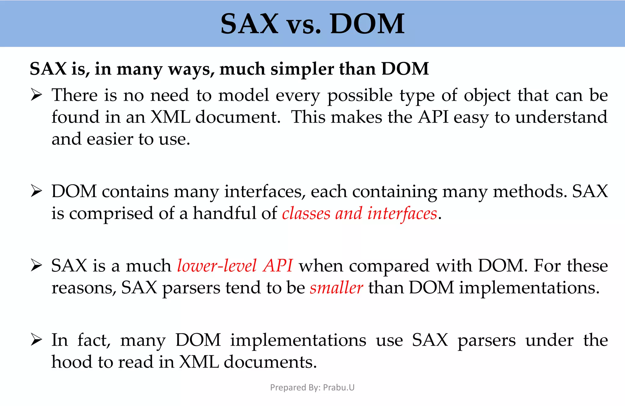 SAX vs. DOM SAX is, in many ways, much simpler than DOM  There is no need to model every possible type of object that can be found in an XML document. This makes the API easy to understand and easier to use.  DOM contains many interfaces, each containing many methods. SAX is comprised of a handful of classes and interfaces.  SAX is a much lower-level API when compared with DOM. For these reasons, SAX parsers tend to be smaller than DOM implementations.  In fact, many DOM implementations use SAX parsers under the hood to read in XML documents. Prepared By: Prabu.U 