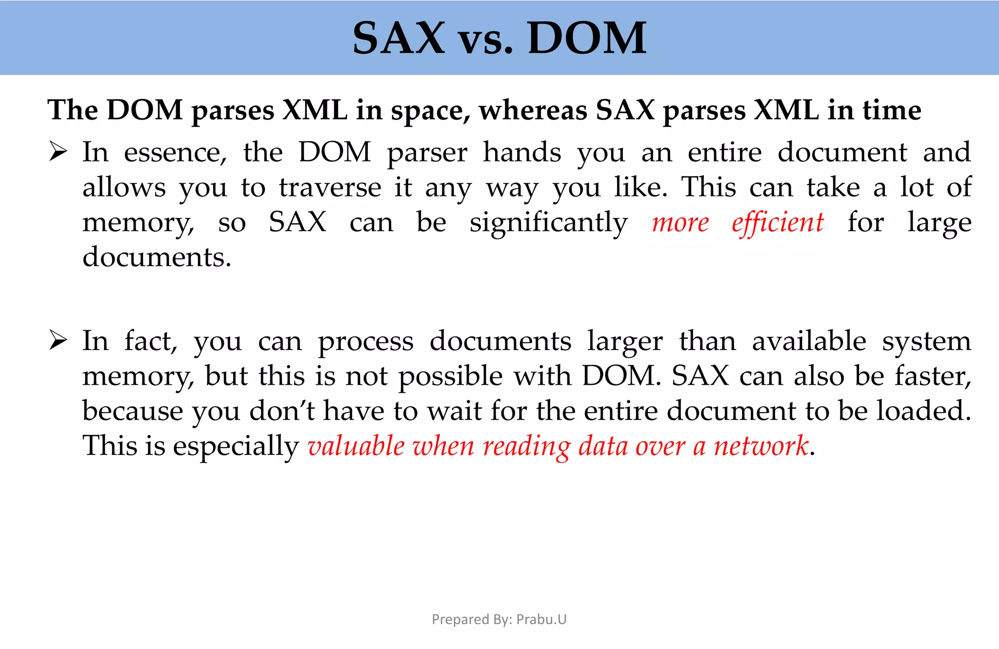 SAX vs. DOM The DOM parses XML in space, whereas SAX parses XML in time  In essence, the DOM parser hands you an entire document and allows you to traverse it any way you like. This can take a lot of memory, so SAX can be significantly more efficient for large documents.  In fact, you can process documents larger than available system memory, but this is not possible with DOM. SAX can also be faster, because you don’t have to wait for the entire document to be loaded. This is especially valuable when reading data over a network. Prepared By: Prabu.U 