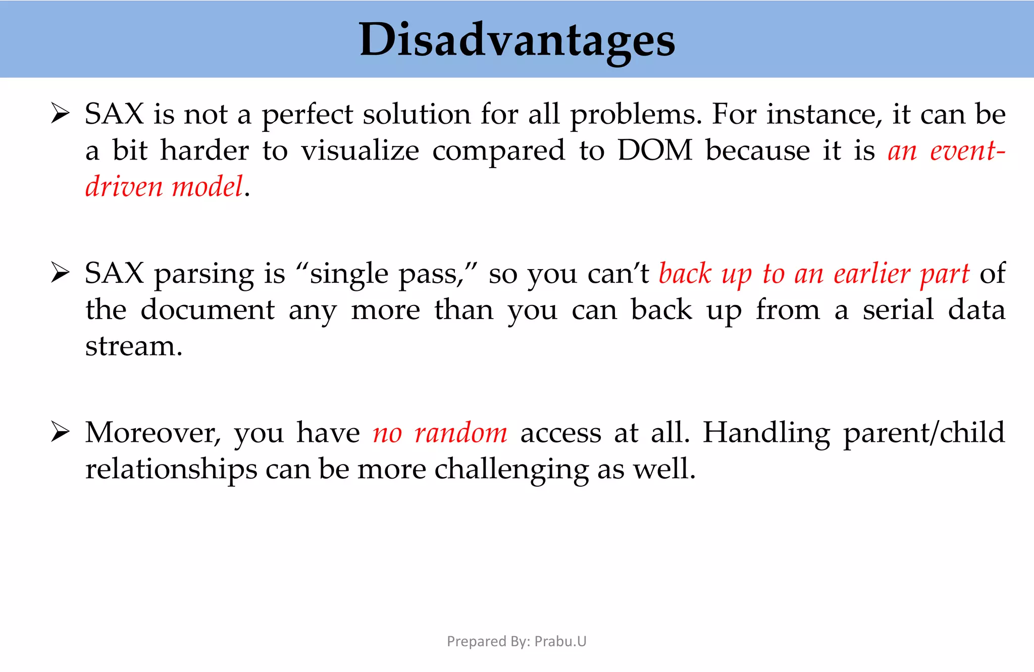 Disadvantages  SAX is not a perfect solution for all problems. For instance, it can be a bit harder to visualize compared to DOM because it is an event- driven model.  SAX parsing is “single pass,” so you can’t back up to an earlier part of the document any more than you can back up from a serial data stream.  Moreover, you have no random access at all. Handling parent/child relationships can be more challenging as well. Prepared By: Prabu.U 