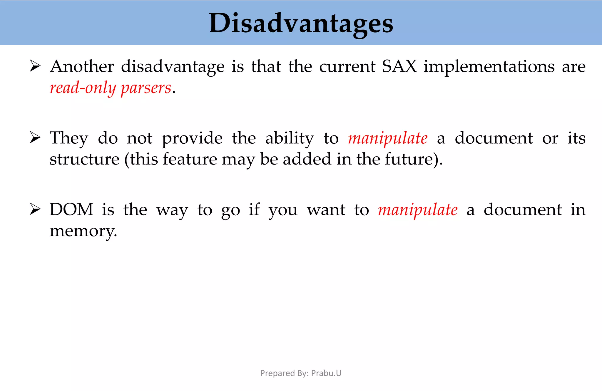 Disadvantages  Another disadvantage is that the current SAX implementations are read-only parsers.  They do not provide the ability to manipulate a document or its structure (this feature may be added in the future).  DOM is the way to go if you want to manipulate a document in memory. Prepared By: Prabu.U 