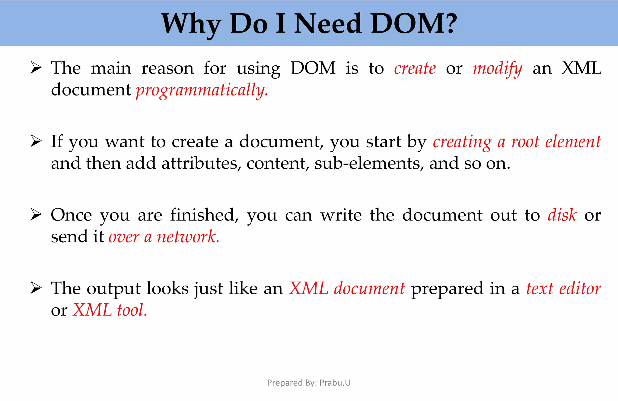 Why Do I Need DOM?  The main reason for using DOM is to create or modify an XML document programmatically.  If you want to create a document, you start by creating a root element and then add attributes, content, sub-elements, and so on.  Once you are finished, you can write the document out to disk or send it over a network.  The output looks just like an XML document prepared in a text editor or XML tool. Prepared By: Prabu.U 