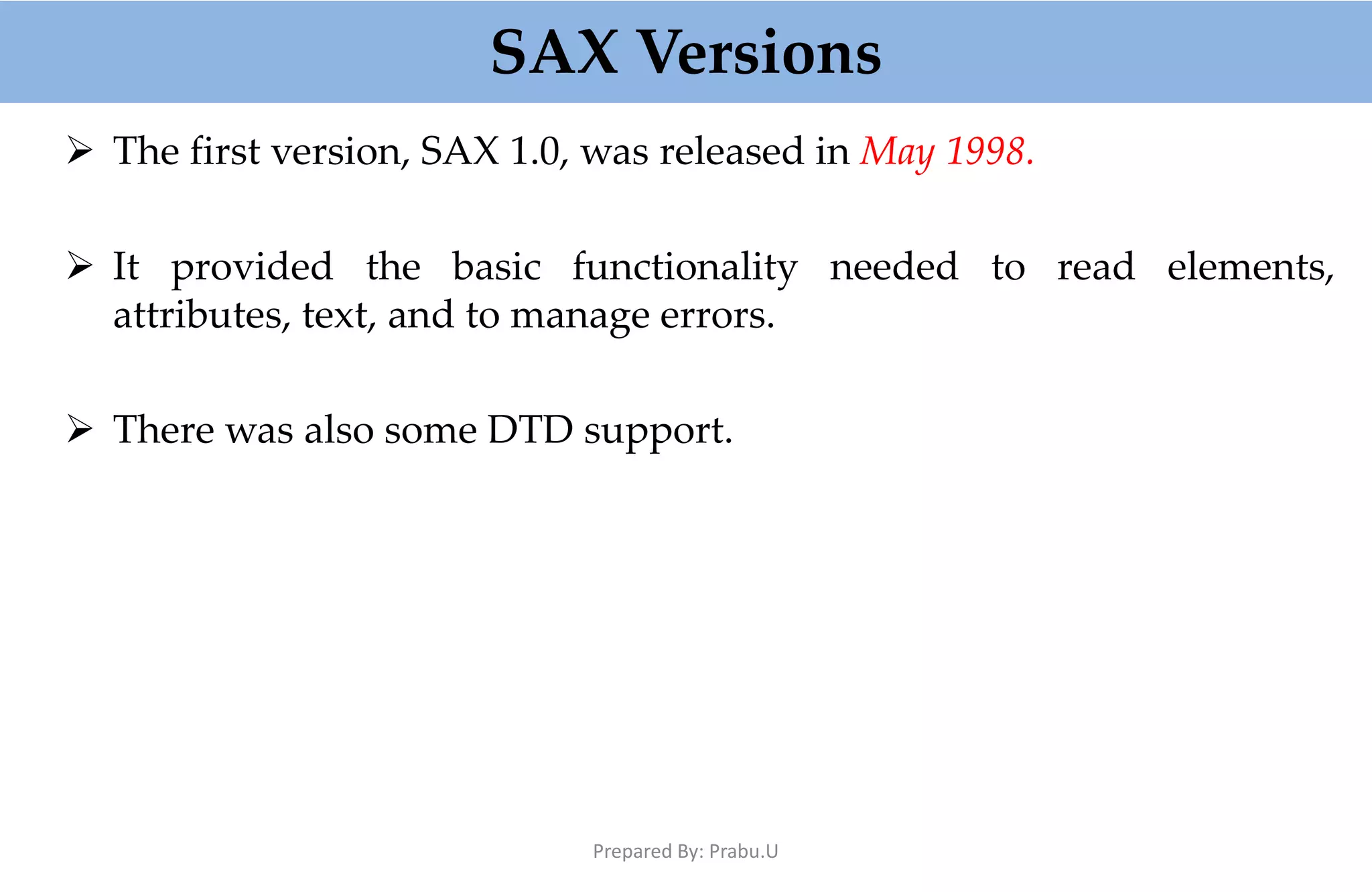 SAX Versions  The first version, SAX 1.0, was released in May 1998.  It provided the basic functionality needed to read elements, attributes, text, and to manage errors.  There was also some DTD support. Prepared By: Prabu.U 