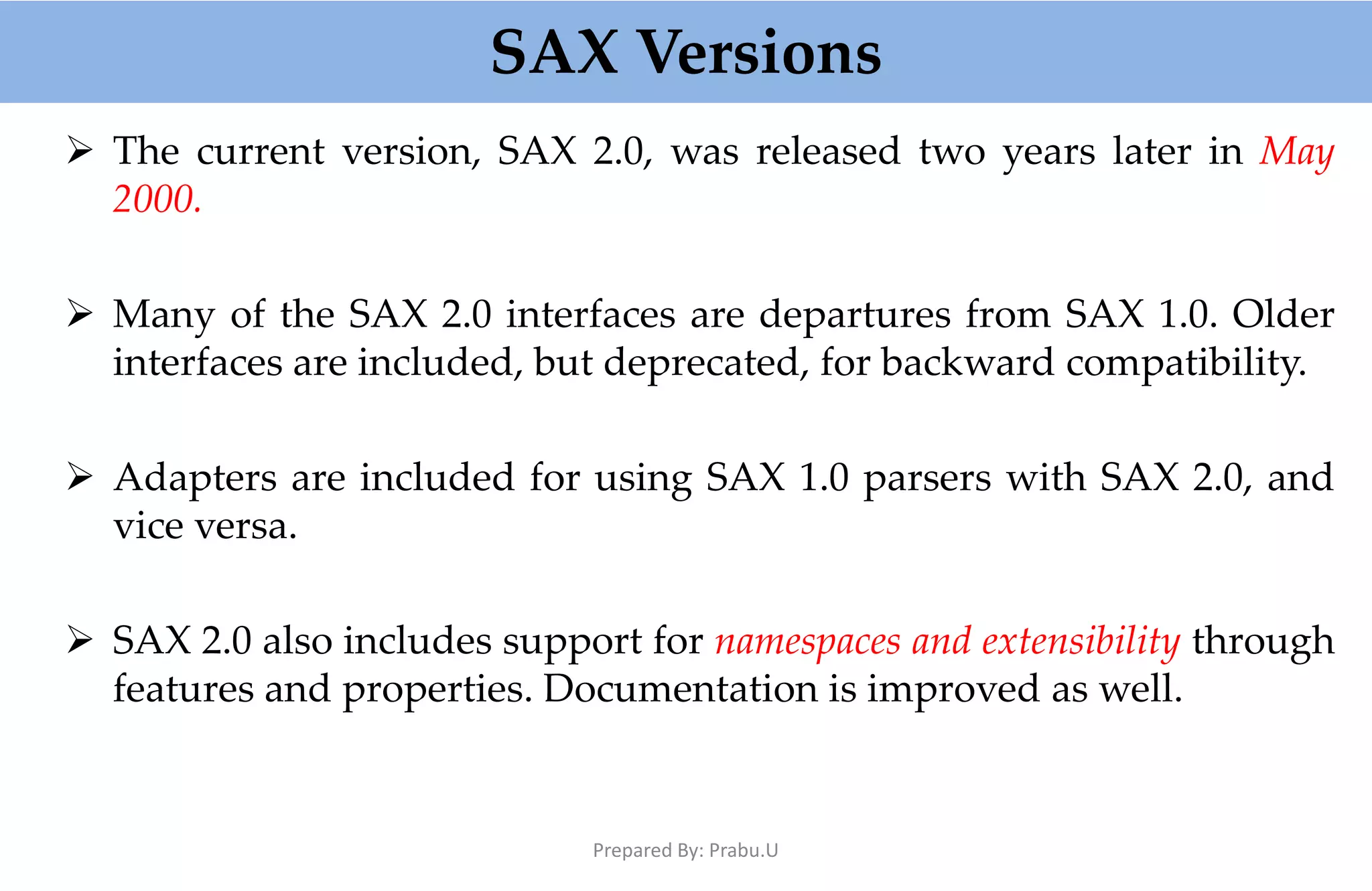 SAX Versions  The current version, SAX 2.0, was released two years later in May 2000.  Many of the SAX 2.0 interfaces are departures from SAX 1.0. Older interfaces are included, but deprecated, for backward compatibility.  Adapters are included for using SAX 1.0 parsers with SAX 2.0, and vice versa.  SAX 2.0 also includes support for namespaces and extensibility through features and properties. Documentation is improved as well. Prepared By: Prabu.U 