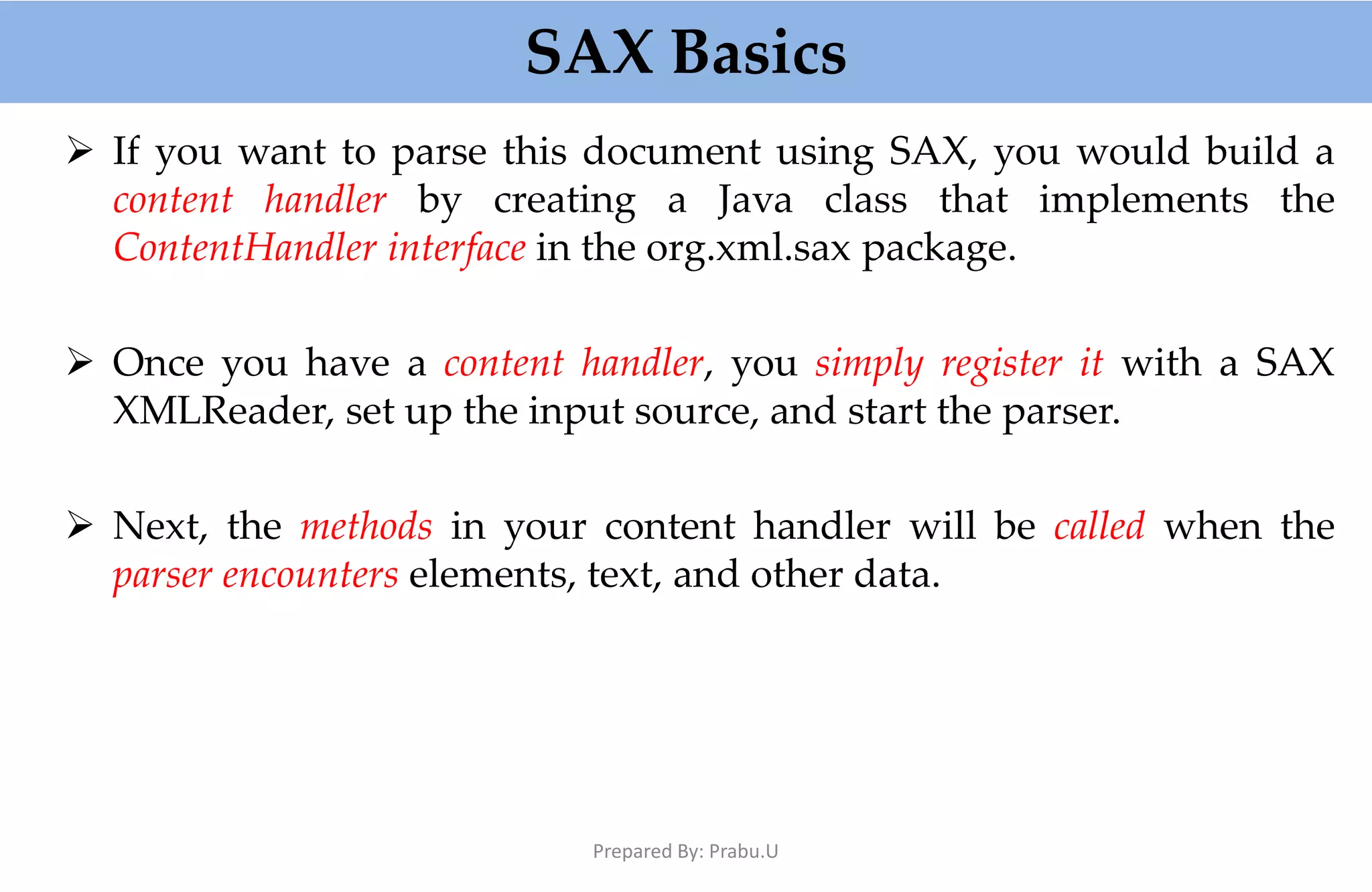 SAX Basics  If you want to parse this document using SAX, you would build a content handler by creating a Java class that implements the ContentHandler interface in the org.xml.sax package.  Once you have a content handler, you simply register it with a SAX XMLReader, set up the input source, and start the parser.  Next, the methods in your content handler will be called when the parser encounters elements, text, and other data. Prepared By: Prabu.U 