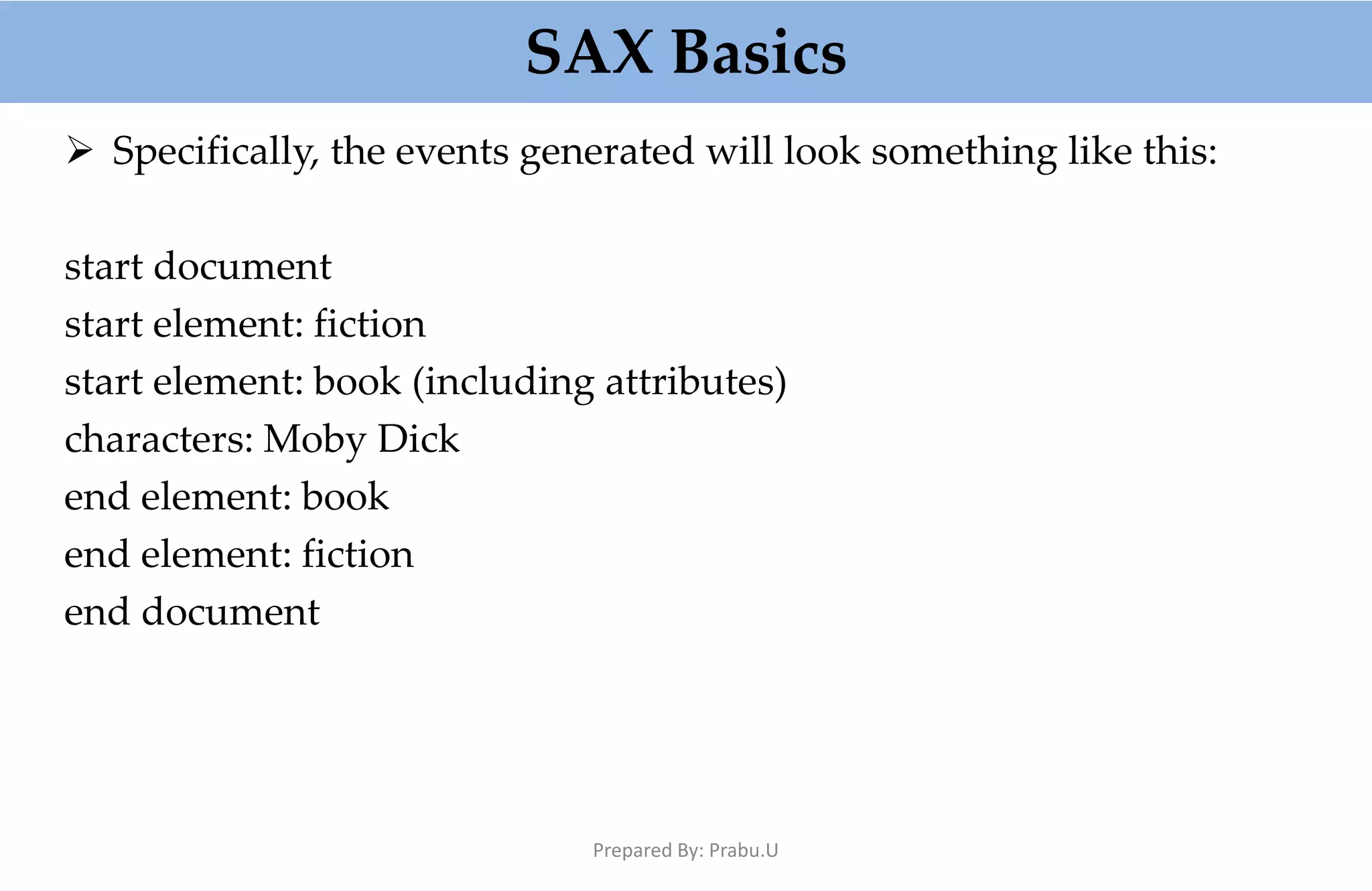 SAX Basics  Specifically, the events generated will look something like this: start document start element: fiction start element: book (including attributes) characters: Moby Dick end element: book end element: fiction end document Prepared By: Prabu.U 