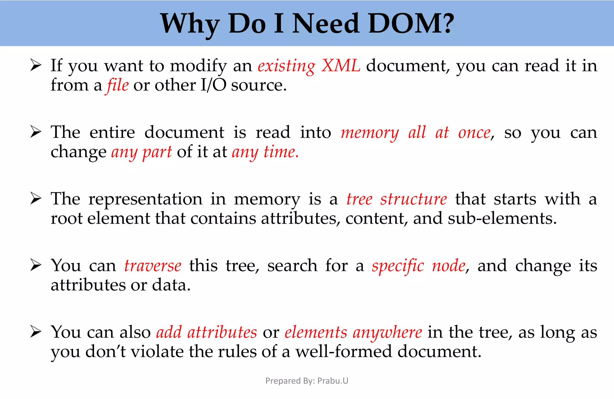 Why Do I Need DOM?  If you want to modify an existing XML document, you can read it in from a file or other I/O source.  The entire document is read into memory all at once, so you can change any part of it at any time.  The representation in memory is a tree structure that starts with a root element that contains attributes, content, and sub-elements.  You can traverse this tree, search for a specific node, and change its attributes or data.  You can also add attributes or elements anywhere in the tree, as long as you don’t violate the rules of a well-formed document. Prepared By: Prabu.U 