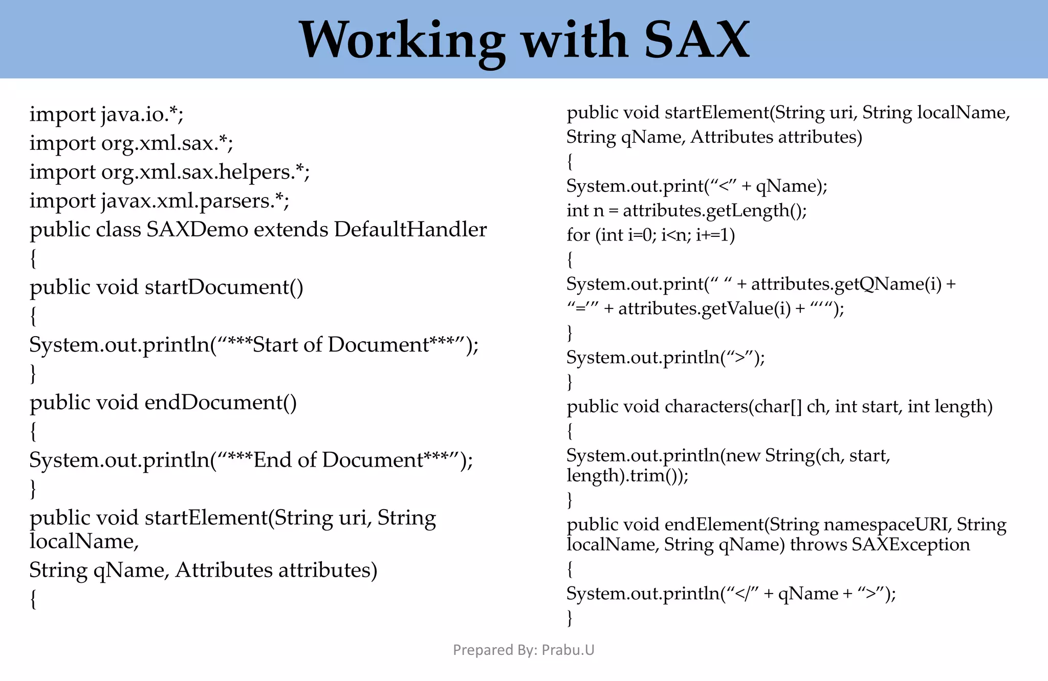 Working with SAX import java.io.*; import org.xml.sax.*; import org.xml.sax.helpers.*; import javax.xml.parsers.*; public class SAXDemo extends DefaultHandler { public void startDocument() { System.out.println(“***Start of Document***”); } public void endDocument() { System.out.println(“***End of Document***”); } public void startElement(String uri, String localName, String qName, Attributes attributes) { public void startElement(String uri, String localName, String qName, Attributes attributes) { System.out.print(“<” + qName); int n = attributes.getLength(); for (int i=0; i<n; i+=1) { System.out.print(“ “ + attributes.getQName(i) + “=’” + attributes.getValue(i) + “‘“); } System.out.println(“>”); } public void characters(char[] ch, int start, int length) { System.out.println(new String(ch, start, length).trim()); } public void endElement(String namespaceURI, String localName, String qName) throws SAXException { System.out.println(“</” + qName + “>”); } Prepared By: Prabu.U 
