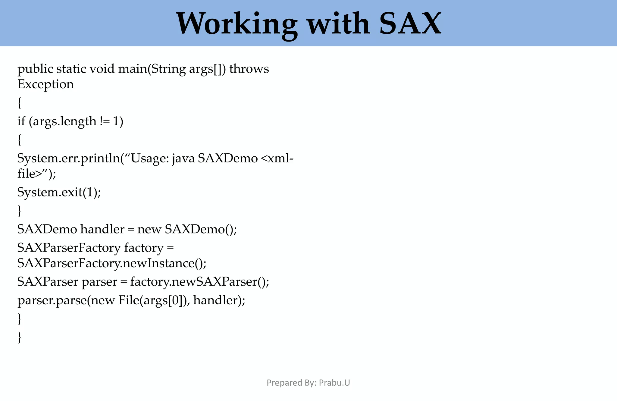 Working with SAX public static void main(String args[]) throws Exception { if (args.length != 1) { System.err.println(“Usage: java SAXDemo <xml- file>”); System.exit(1); } SAXDemo handler = new SAXDemo(); SAXParserFactory factory = SAXParserFactory.newInstance(); SAXParser parser = factory.newSAXParser(); parser.parse(new File(args[0]), handler); } } Prepared By: Prabu.U 