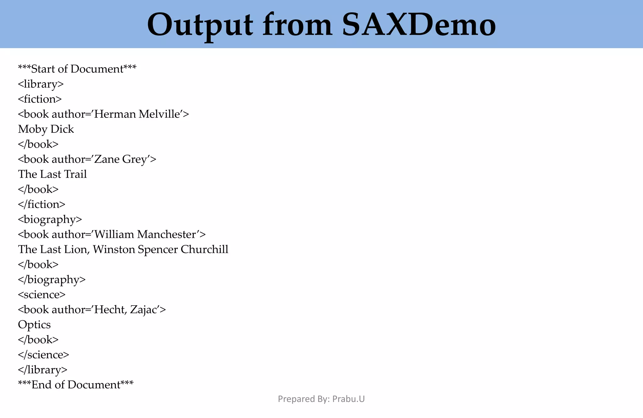 Output from SAXDemo ***Start of Document*** <library> <fiction> <book author=’Herman Melville’> Moby Dick </book> <book author=’Zane Grey’> The Last Trail </book> </fiction> <biography> <book author=’William Manchester’> The Last Lion, Winston Spencer Churchill </book> </biography> <science> <book author=’Hecht, Zajac’> Optics </book> </science> </library> ***End of Document*** Prepared By: Prabu.U 