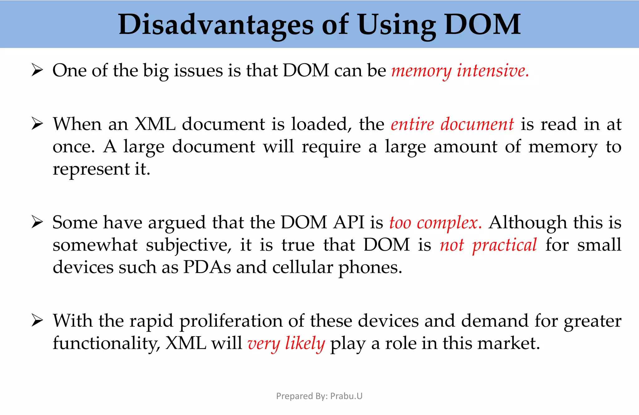 Disadvantages of Using DOM  One of the big issues is that DOM can be memory intensive.  When an XML document is loaded, the entire document is read in at once. A large document will require a large amount of memory to represent it.  Some have argued that the DOM API is too complex. Although this is somewhat subjective, it is true that DOM is not practical for small devices such as PDAs and cellular phones.  With the rapid proliferation of these devices and demand for greater functionality, XML will very likely play a role in this market. Prepared By: Prabu.U 