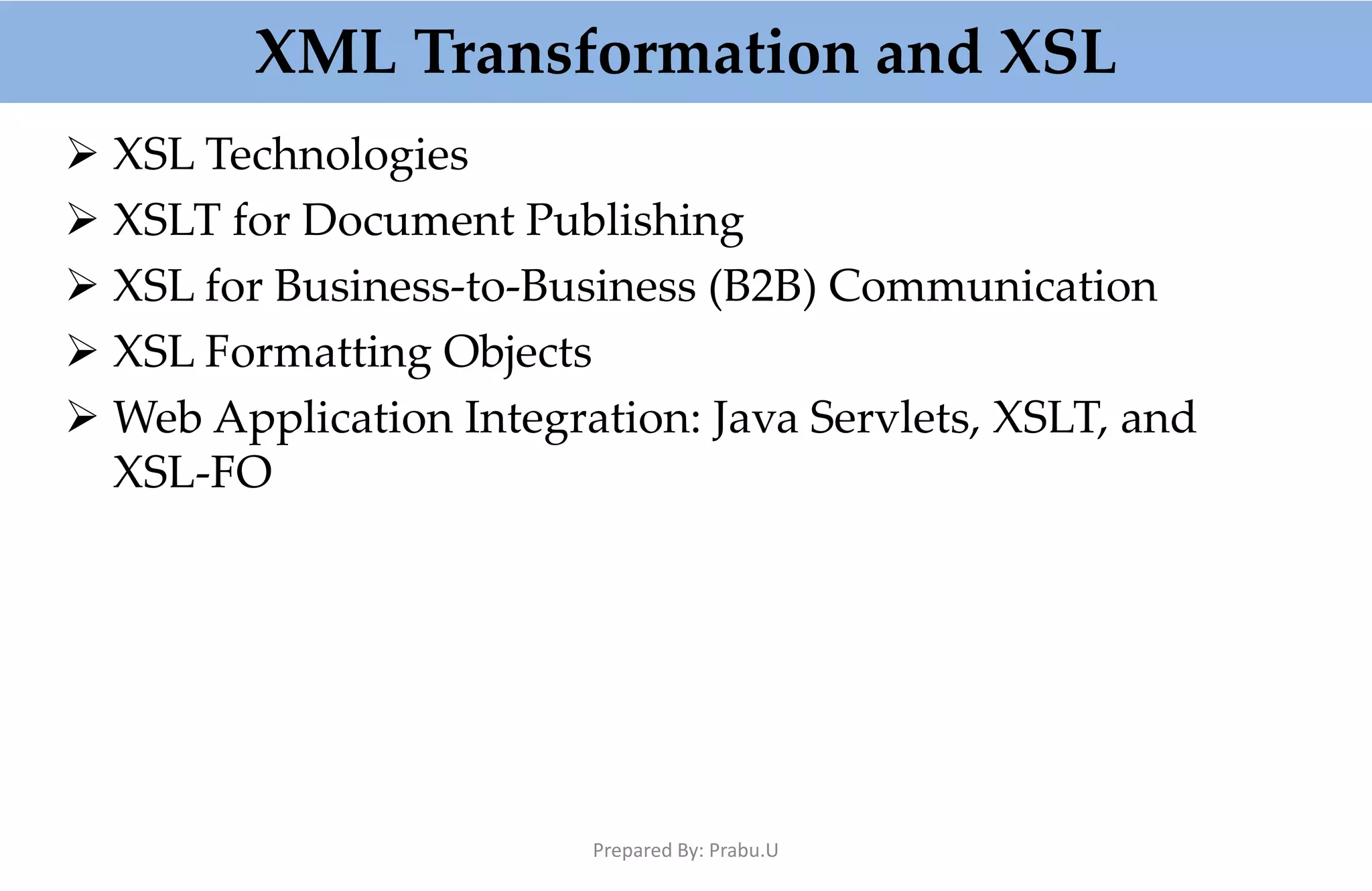 XML Transformation and XSL  XSL Technologies  XSLT for Document Publishing  XSL for Business-to-Business (B2B) Communication  XSL Formatting Objects  Web Application Integration: Java Servlets, XSLT, and XSL-FO Prepared By: Prabu.U 
