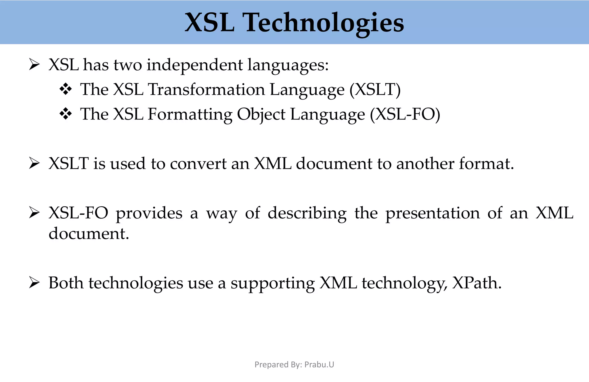 XSL Technologies  XSL has two independent languages:  The XSL Transformation Language (XSLT)  The XSL Formatting Object Language (XSL-FO)  XSLT is used to convert an XML document to another format.  XSL-FO provides a way of describing the presentation of an XML document.  Both technologies use a supporting XML technology, XPath. Prepared By: Prabu.U 