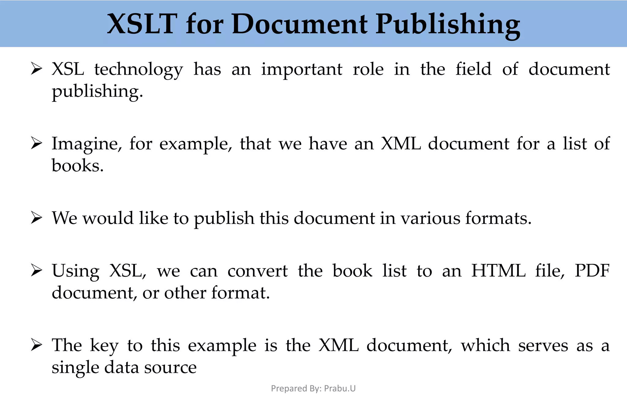 XSLT for Document Publishing  XSL technology has an important role in the field of document publishing.  Imagine, for example, that we have an XML document for a list of books.  We would like to publish this document in various formats.  Using XSL, we can convert the book list to an HTML file, PDF document, or other format.  The key to this example is the XML document, which serves as a single data source Prepared By: Prabu.U 