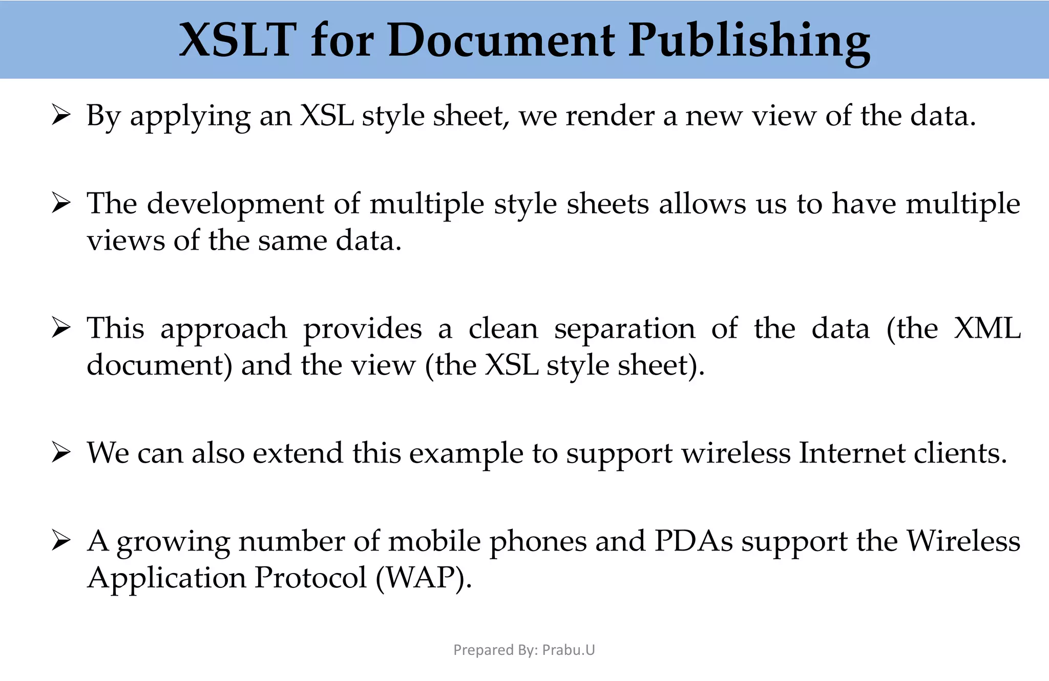 XSLT for Document Publishing  By applying an XSL style sheet, we render a new view of the data.  The development of multiple style sheets allows us to have multiple views of the same data.  This approach provides a clean separation of the data (the XML document) and the view (the XSL style sheet).  We can also extend this example to support wireless Internet clients.  A growing number of mobile phones and PDAs support the Wireless Application Protocol (WAP). Prepared By: Prabu.U 