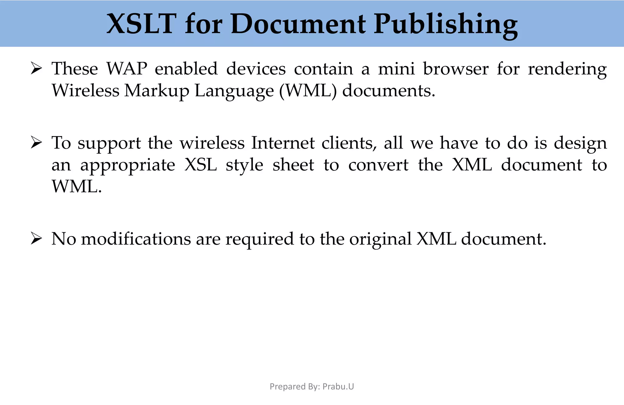 XSLT for Document Publishing  These WAP enabled devices contain a mini browser for rendering Wireless Markup Language (WML) documents.  To support the wireless Internet clients, all we have to do is design an appropriate XSL style sheet to convert the XML document to WML.  No modifications are required to the original XML document. Prepared By: Prabu.U 