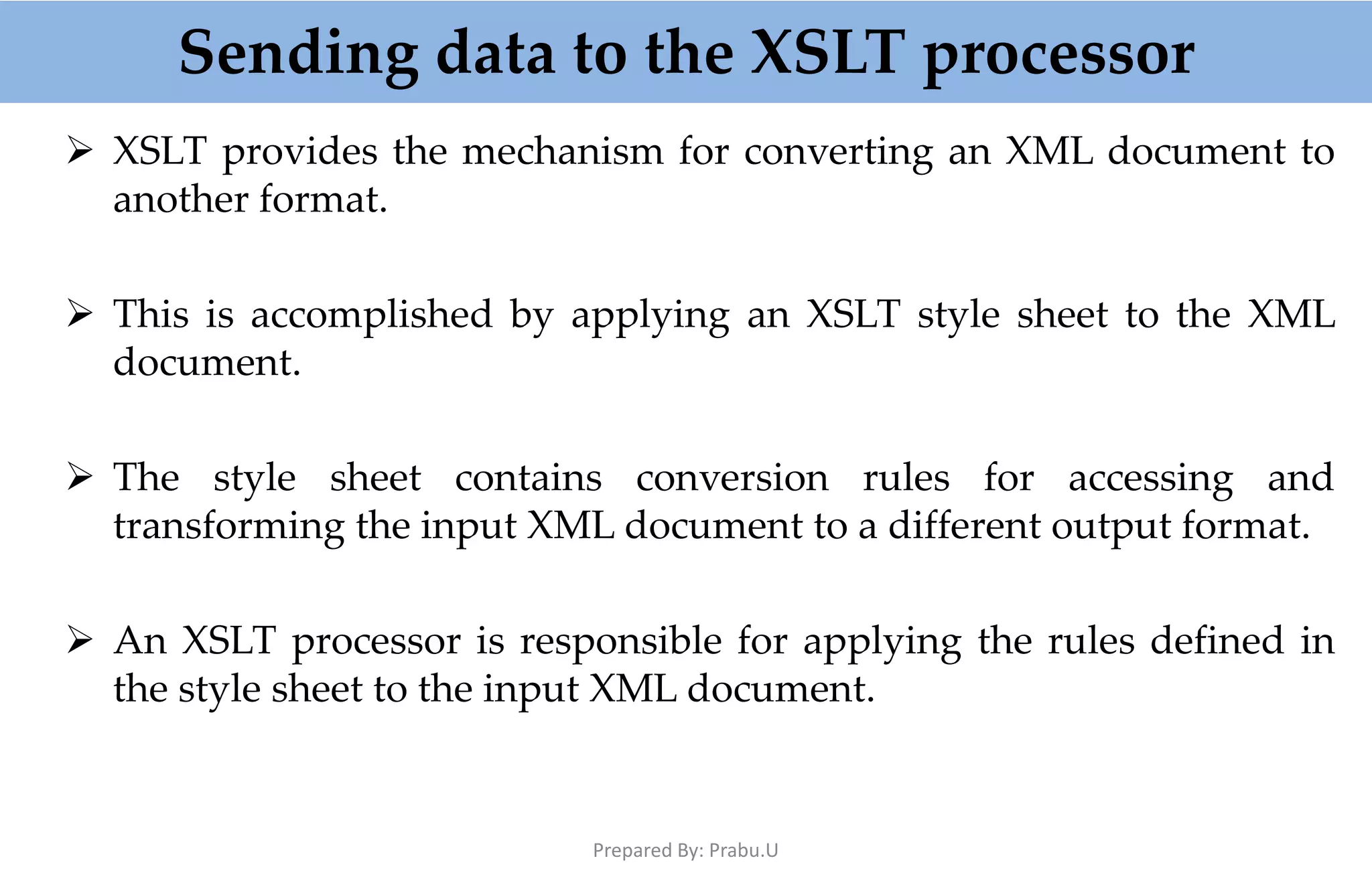 Sending data to the XSLT processor  XSLT provides the mechanism for converting an XML document to another format.  This is accomplished by applying an XSLT style sheet to the XML document.  The style sheet contains conversion rules for accessing and transforming the input XML document to a different output format.  An XSLT processor is responsible for applying the rules defined in the style sheet to the input XML document. Prepared By: Prabu.U 