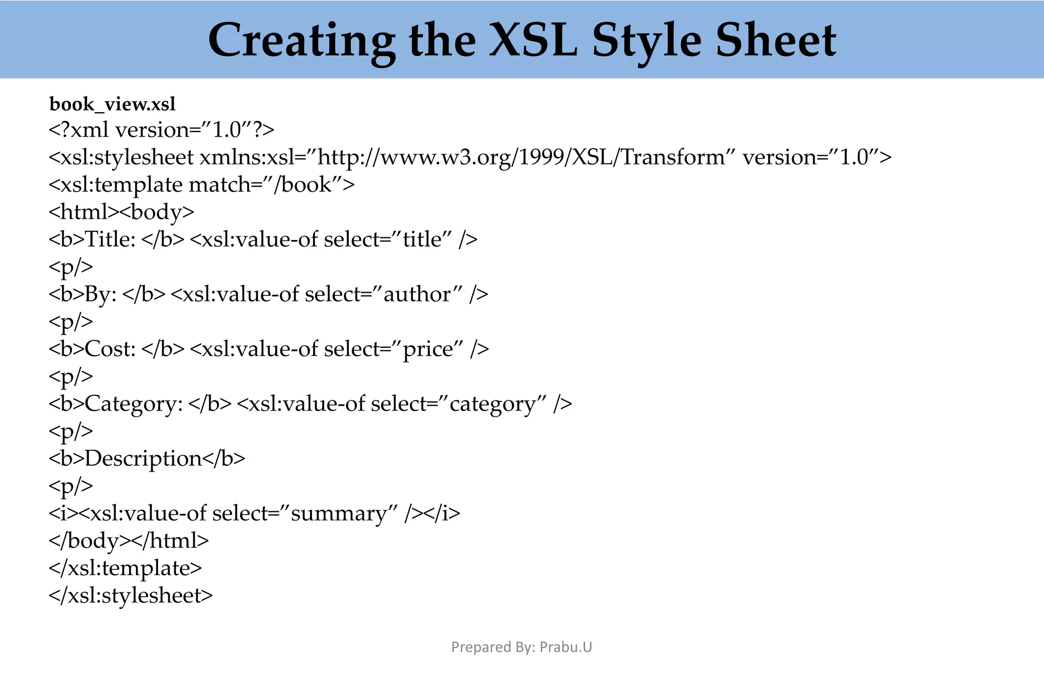 Creating the XSL Style Sheet book_view.xsl <?xml version=”1.0”?> <xsl:stylesheet xmlns:xsl=”http://www.w3.org/1999/XSL/Transform” version=”1.0”> <xsl:template match=”/book”> <html><body> <b>Title: </b> <xsl:value-of select=”title” /> <p/> <b>By: </b> <xsl:value-of select=”author” /> <p/> <b>Cost: </b> <xsl:value-of select=”price” /> <p/> <b>Category: </b> <xsl:value-of select=”category” /> <p/> <b>Description</b> <p/> <i><xsl:value-of select=”summary” /></i> </body></html> </xsl:template> </xsl:stylesheet> Prepared By: Prabu.U 