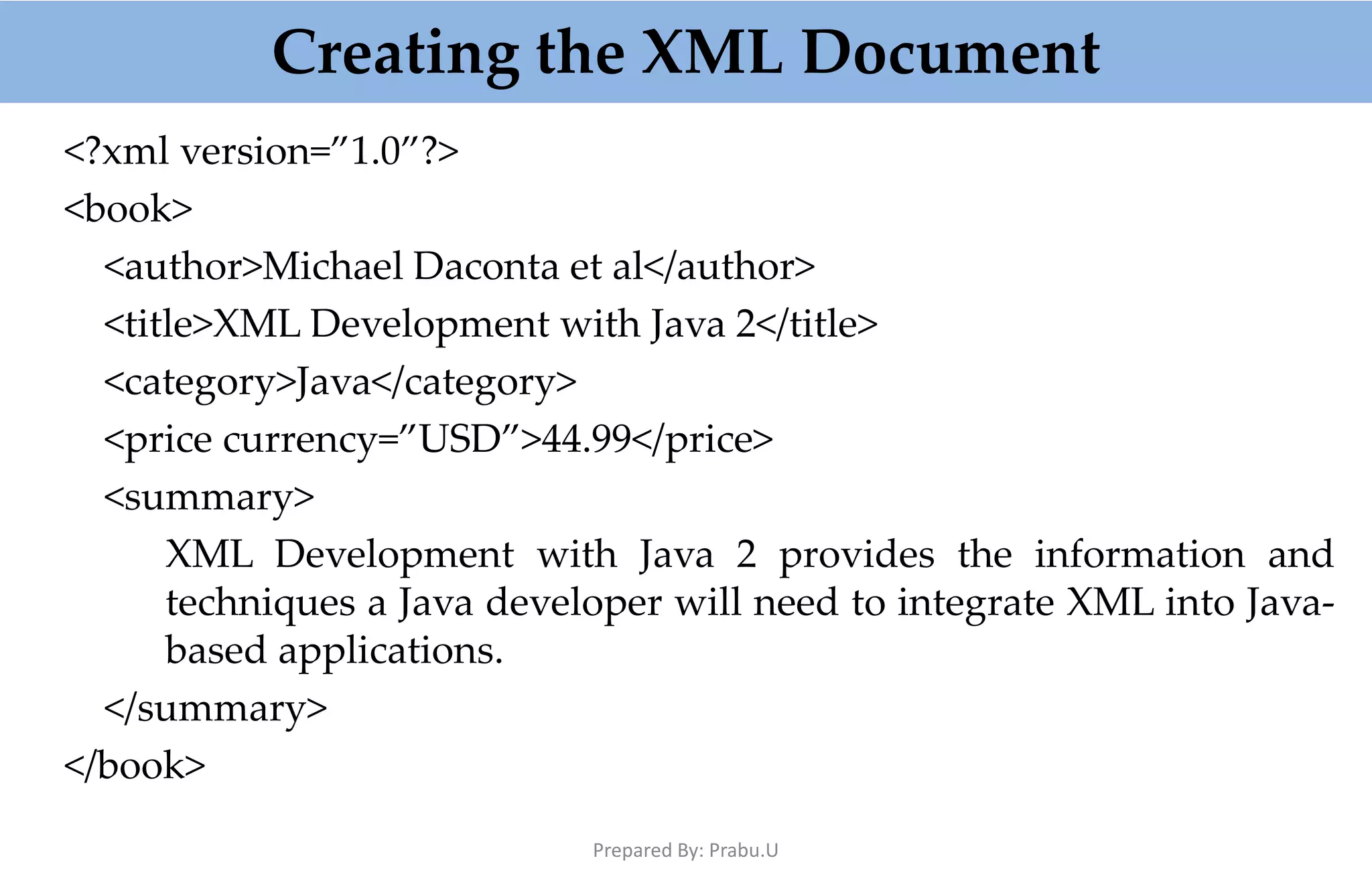 Creating the XML Document <?xml version=”1.0”?> <book> <author>Michael Daconta et al</author> <title>XML Development with Java 2</title> <category>Java</category> <price currency=”USD”>44.99</price> <summary> XML Development with Java 2 provides the information and techniques a Java developer will need to integrate XML into Java- based applications. </summary> </book> Prepared By: Prabu.U 