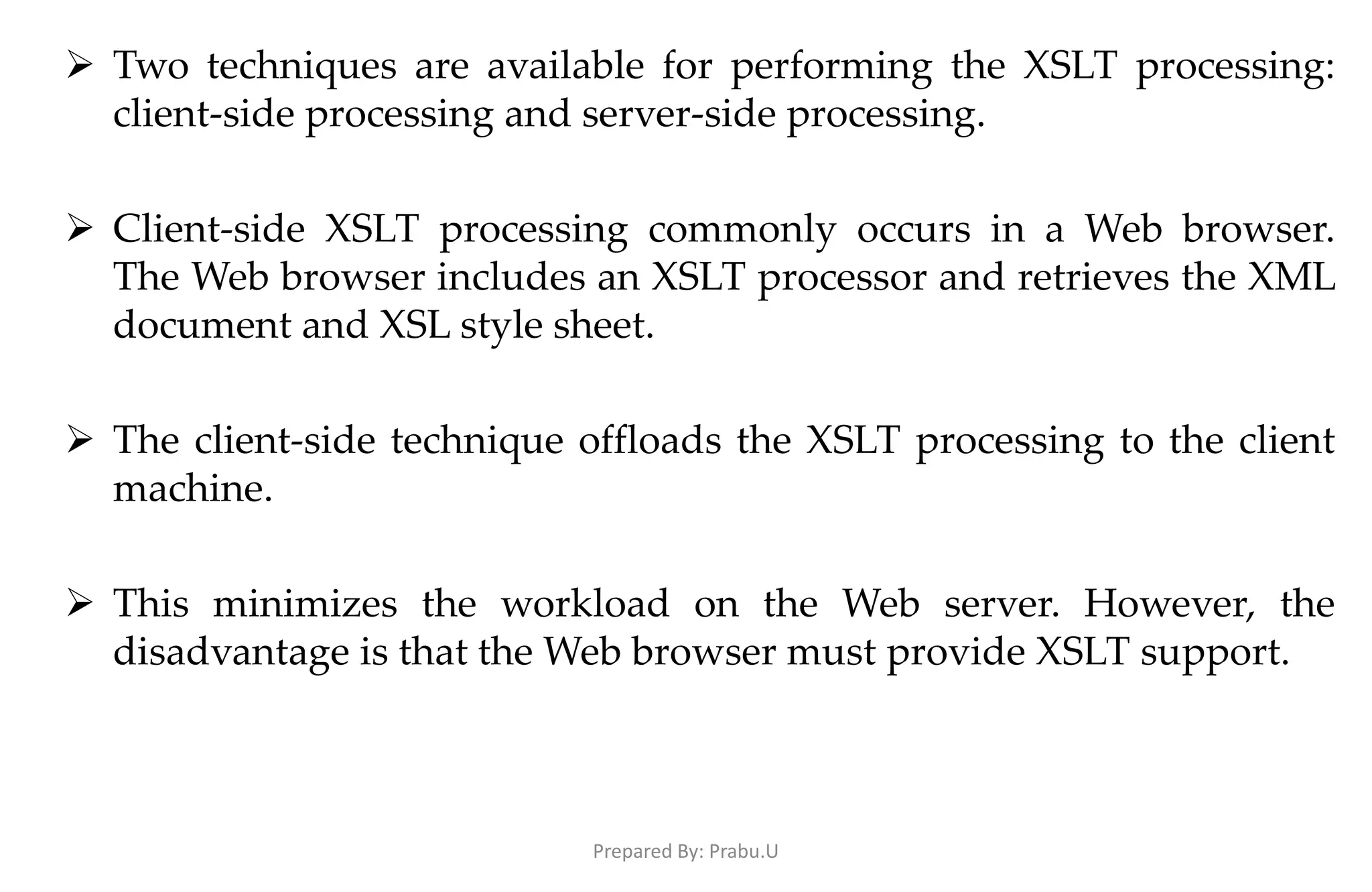  Two techniques are available for performing the XSLT processing: client-side processing and server-side processing.  Client-side XSLT processing commonly occurs in a Web browser. The Web browser includes an XSLT processor and retrieves the XML document and XSL style sheet.  The client-side technique offloads the XSLT processing to the client machine.  This minimizes the workload on the Web server. However, the disadvantage is that the Web browser must provide XSLT support. Prepared By: Prabu.U 