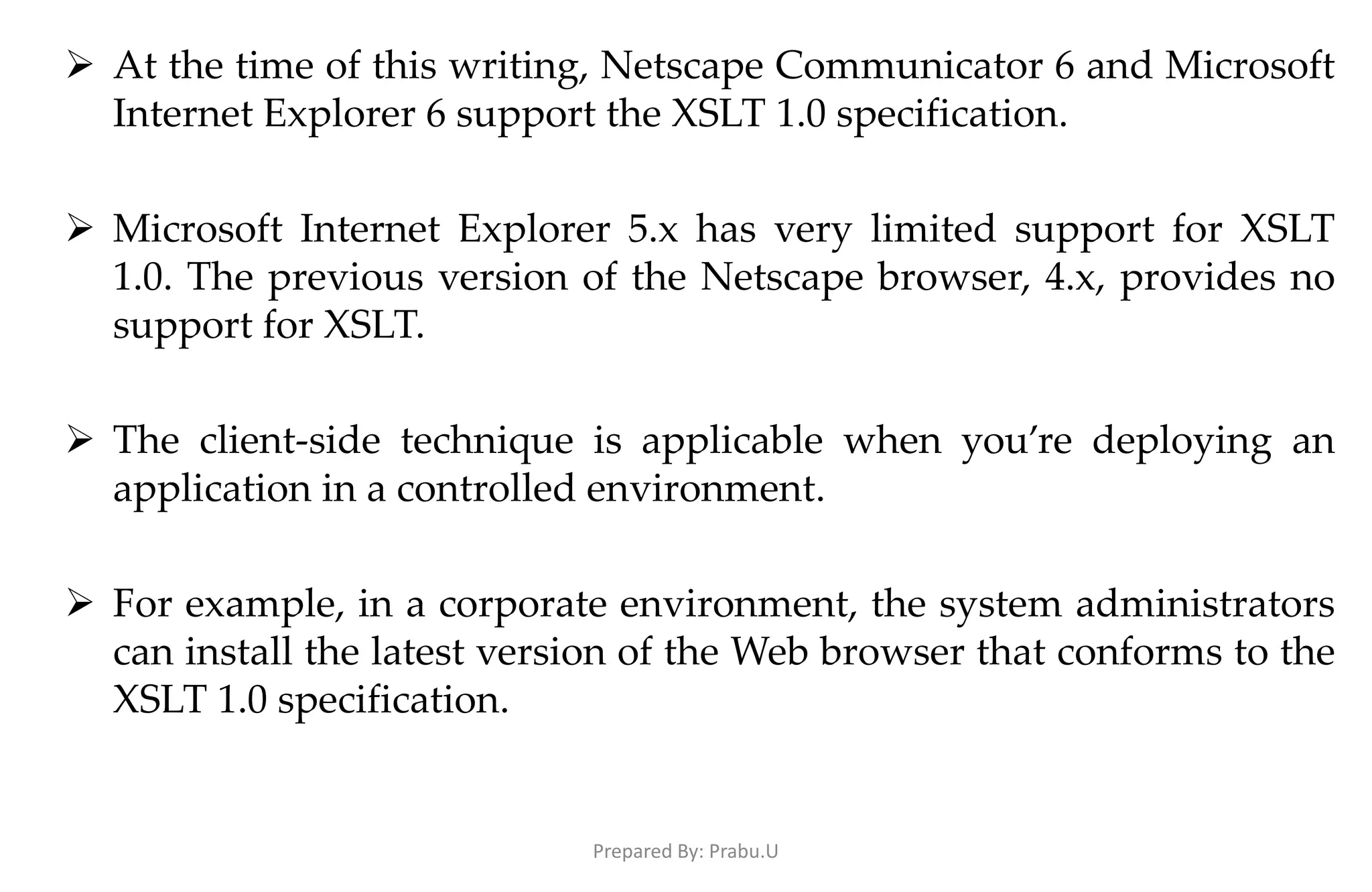  At the time of this writing, Netscape Communicator 6 and Microsoft Internet Explorer 6 support the XSLT 1.0 specification.  Microsoft Internet Explorer 5.x has very limited support for XSLT 1.0. The previous version of the Netscape browser, 4.x, provides no support for XSLT.  The client-side technique is applicable when you’re deploying an application in a controlled environment.  For example, in a corporate environment, the system administrators can install the latest version of the Web browser that conforms to the XSLT 1.0 specification. Prepared By: Prabu.U 