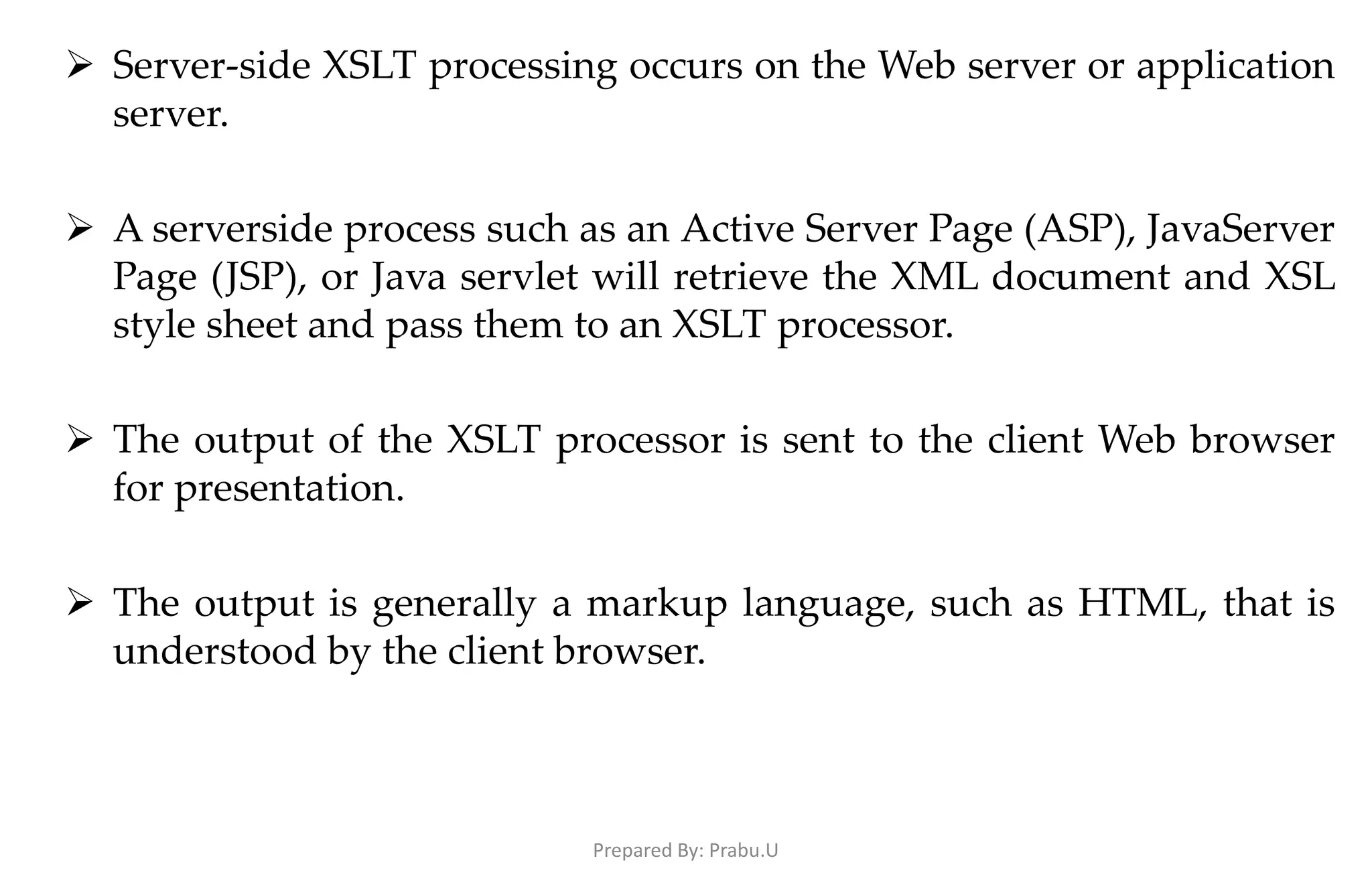  Server-side XSLT processing occurs on the Web server or application server.  A serverside process such as an Active Server Page (ASP), JavaServer Page (JSP), or Java servlet will retrieve the XML document and XSL style sheet and pass them to an XSLT processor.  The output of the XSLT processor is sent to the client Web browser for presentation.  The output is generally a markup language, such as HTML, that is understood by the client browser. Prepared By: Prabu.U 