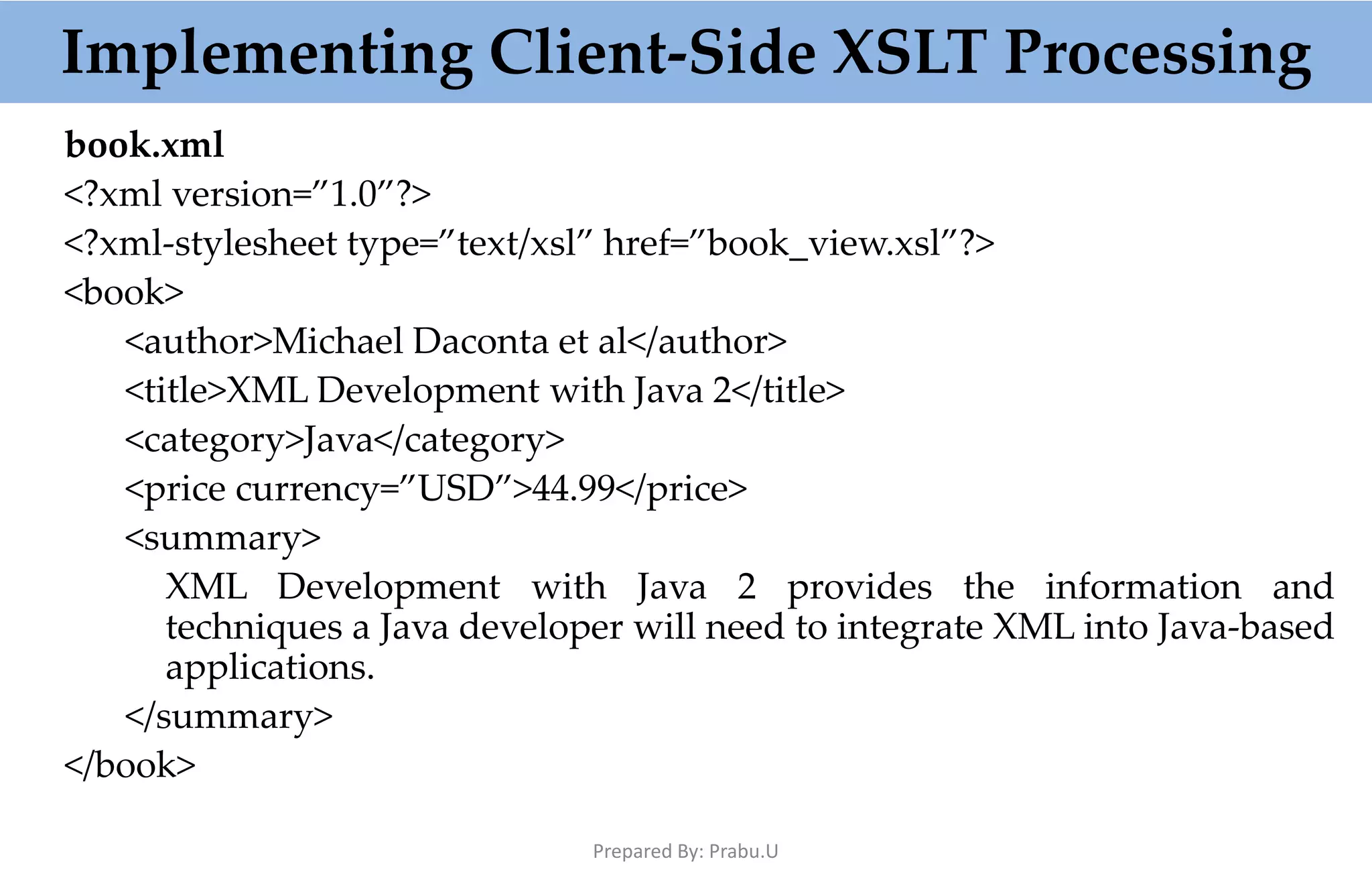 Implementing Client-Side XSLT Processing book.xml <?xml version=”1.0”?> <?xml-stylesheet type=”text/xsl” href=”book_view.xsl”?> <book> <author>Michael Daconta et al</author> <title>XML Development with Java 2</title> <category>Java</category> <price currency=”USD”>44.99</price> <summary> XML Development with Java 2 provides the information and techniques a Java developer will need to integrate XML into Java-based applications. </summary> </book> Prepared By: Prabu.U 
