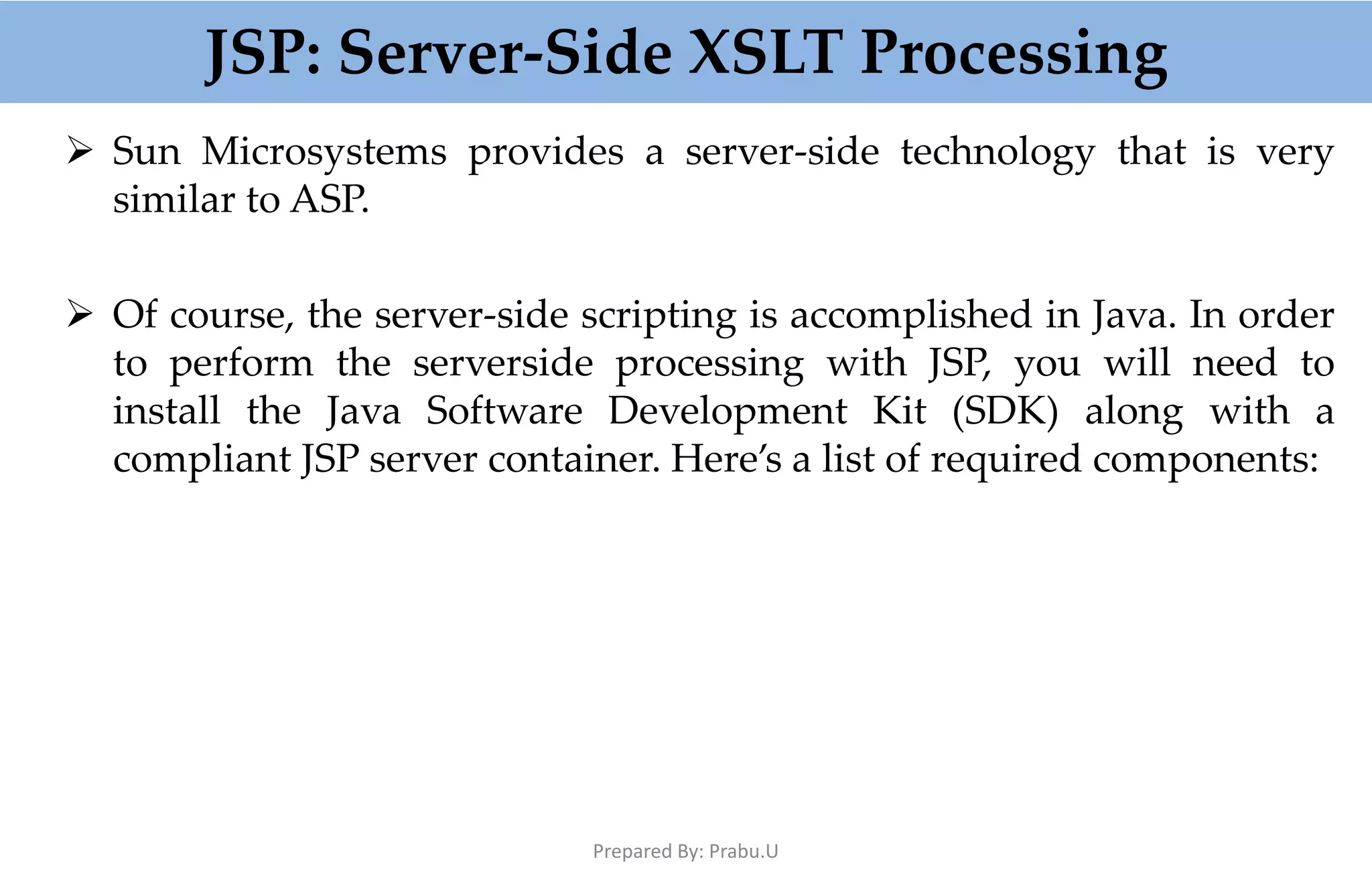 JSP: Server-Side XSLT Processing  Sun Microsystems provides a server-side technology that is very similar to ASP.  Of course, the server-side scripting is accomplished in Java. In order to perform the serverside processing with JSP, you will need to install the Java Software Development Kit (SDK) along with a compliant JSP server container. Here’s a list of required components: Prepared By: Prabu.U 