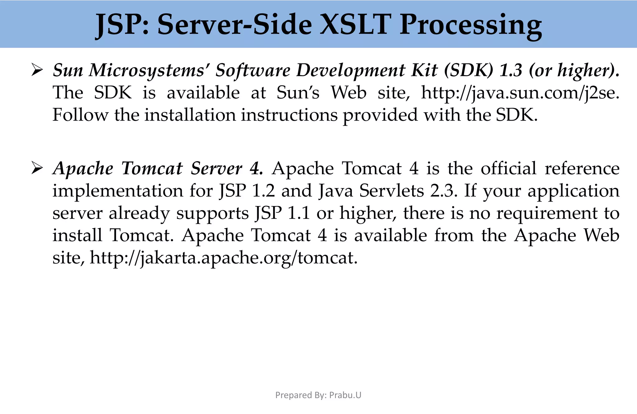 JSP: Server-Side XSLT Processing  Sun Microsystems’ Software Development Kit (SDK) 1.3 (or higher). The SDK is available at Sun’s Web site, http://java.sun.com/j2se. Follow the installation instructions provided with the SDK.  Apache Tomcat Server 4. Apache Tomcat 4 is the official reference implementation for JSP 1.2 and Java Servlets 2.3. If your application server already supports JSP 1.1 or higher, there is no requirement to install Tomcat. Apache Tomcat 4 is available from the Apache Web site, http://jakarta.apache.org/tomcat. Prepared By: Prabu.U 