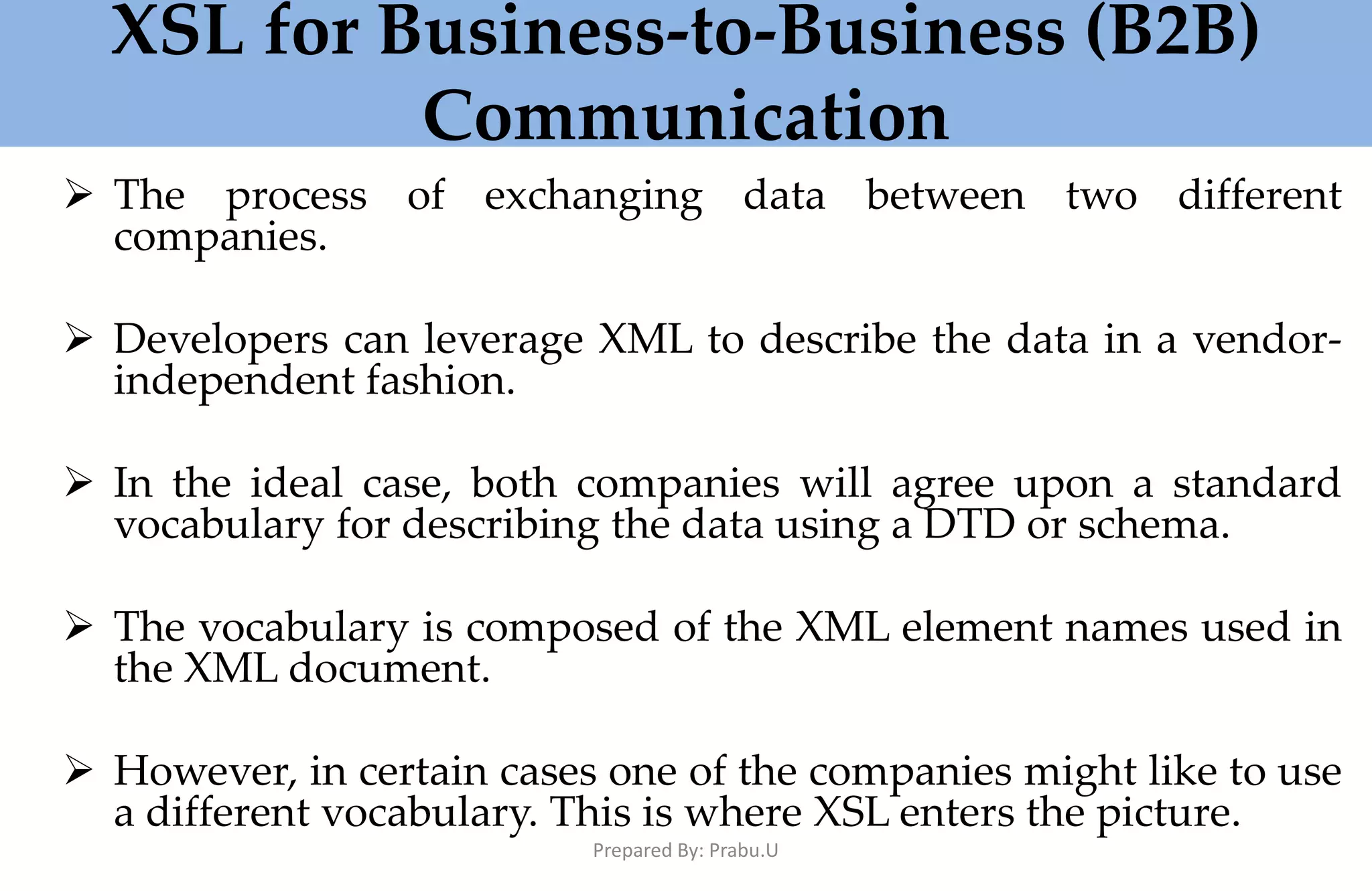 XSL for Business-to-Business (B2B) Communication  The process of exchanging data between two different companies.  Developers can leverage XML to describe the data in a vendor- independent fashion.  In the ideal case, both companies will agree upon a standard vocabulary for describing the data using a DTD or schema.  The vocabulary is composed of the XML element names used in the XML document.  However, in certain cases one of the companies might like to use a different vocabulary. This is where XSL enters the picture. Prepared By: Prabu.U 