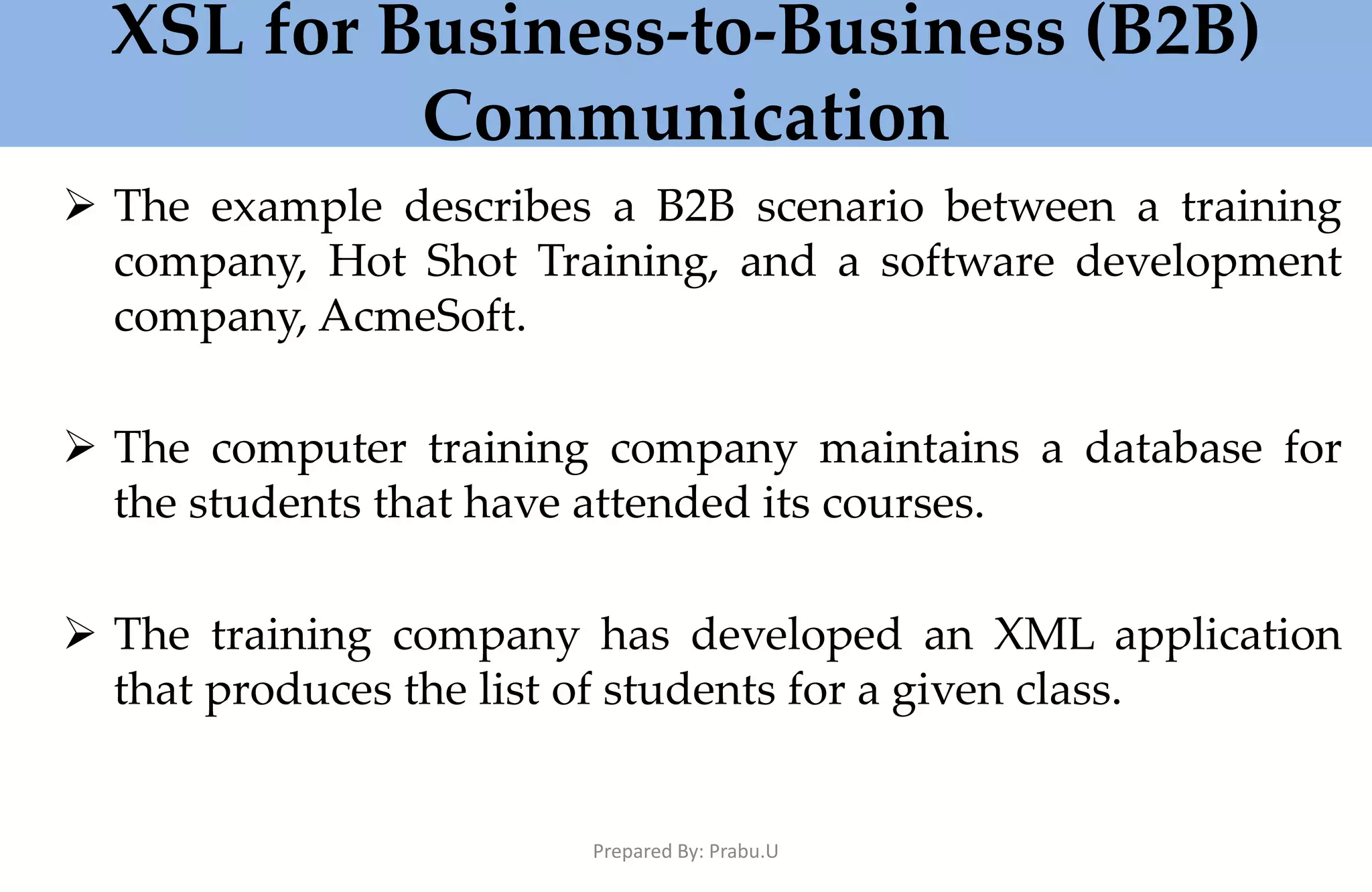 XSL for Business-to-Business (B2B) Communication  The example describes a B2B scenario between a training company, Hot Shot Training, and a software development company, AcmeSoft.  The computer training company maintains a database for the students that have attended its courses.  The training company has developed an XML application that produces the list of students for a given class. Prepared By: Prabu.U 