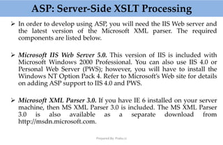 ASP: Server-Side XSLT Processing
 In order to develop using ASP, you will need the IIS Web server and
the latest version of the Microsoft XML parser. The required
components are listed below.
 Microsoft IIS Web Server 5.0. This version of IIS is included with
Microsoft Windows 2000 Professional. You can also use IIS 4.0 or
Personal Web Server (PWS); however, you will have to install the
Windows NT Option Pack 4. Refer to Microsoft’s Web site for details
on adding ASP support to IIS 4.0 and PWS.
 Microsoft XML Parser 3.0. If you have IE 6 installed on your server
machine, then MS XML Parser 3.0 is included. The MS XML Parser
3.0 is also available as a separate download from
http://msdn.microsoft.com.
Prepared By: Prabu.U
 
