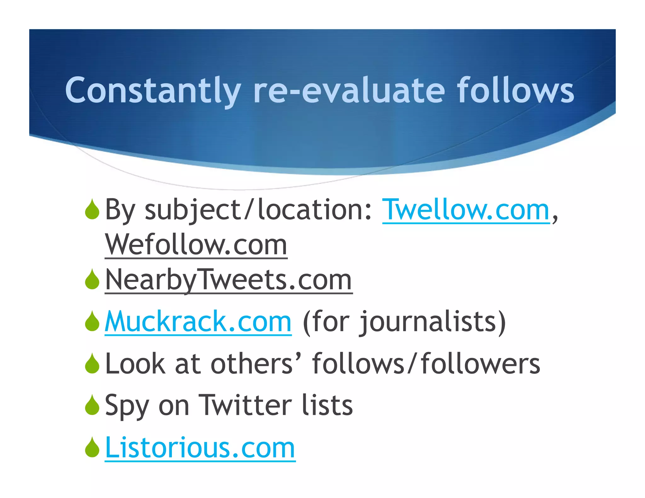 Constantly re-evaluate follows


 S By subject/location: Twellow.com,
    Wefollow.com
 S NearbyTweets.com
 S Muckrack.com (for journalists)
 S Look at others’ follows/followers
 S Spy on Twitter lists
 S Listorious.com
 