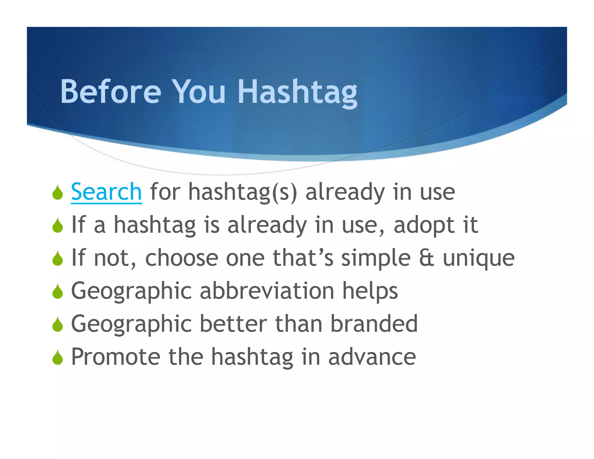 Before You Hashtag

S  Search for hashtag(s) already in use
S  If a hashtag is already in use, adopt it
S  If not, choose one that’s simple & unique
S  Geographic abbreviation helps
S  Geographic better than branded
S  Promote the hashtag in advance
 