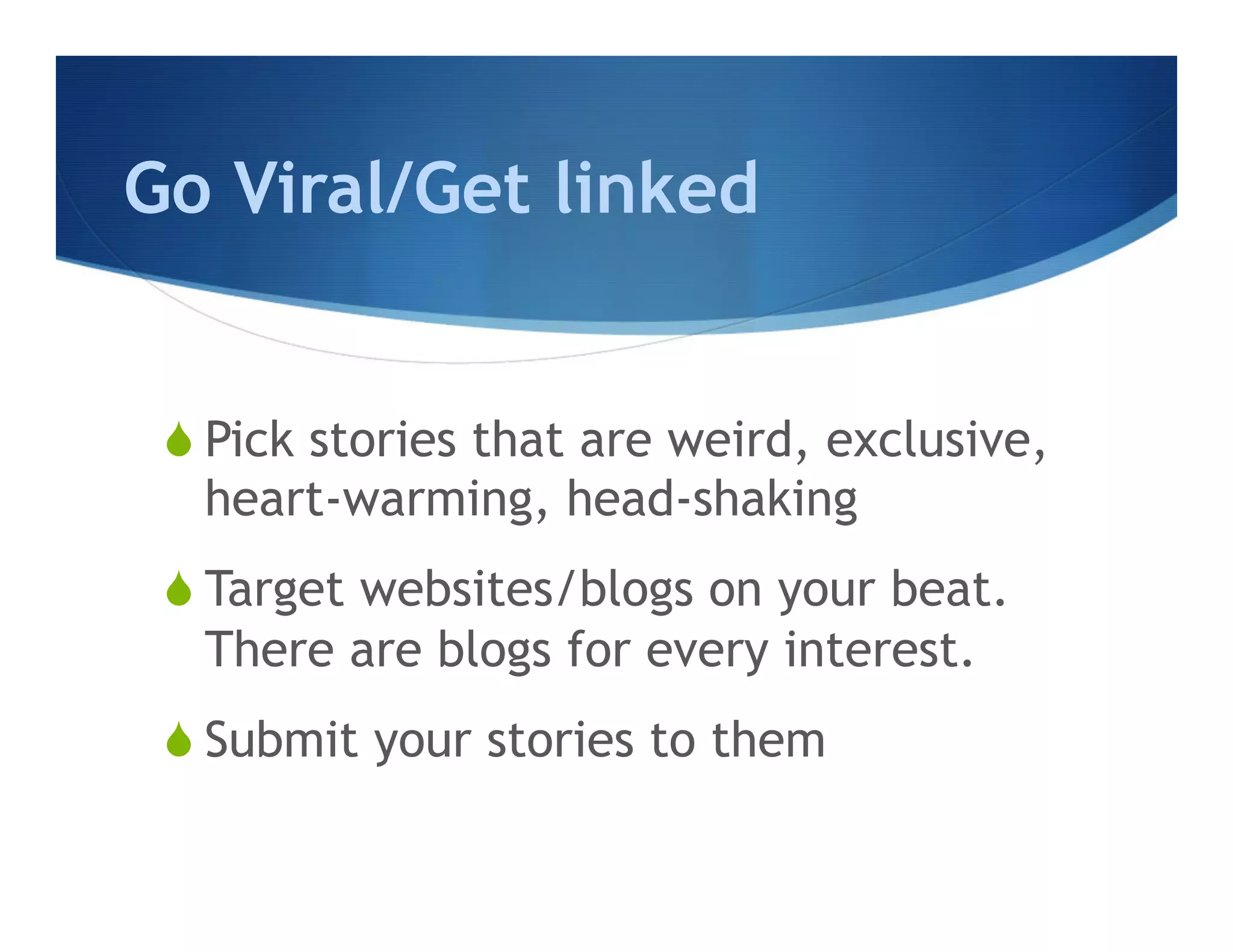 Go Viral/Get linked


 S Pick stories that are weird, exclusive,
    heart-warming, head-shaking
 S Target websites/blogs on your beat.
    There are blogs for every interest.
 S Submit your stories to them
 