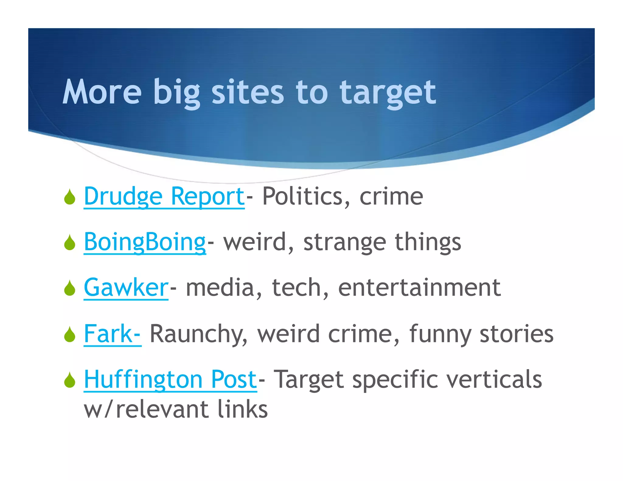 More big sites to target

S  Drudge Report- Politics, crime

S  BoingBoing- weird, strange things

S  Gawker- media, tech, entertainment

S  Fark- Raunchy, weird crime, funny stories

S  Huffington Post- Target specific verticals
  w/relevant links
 