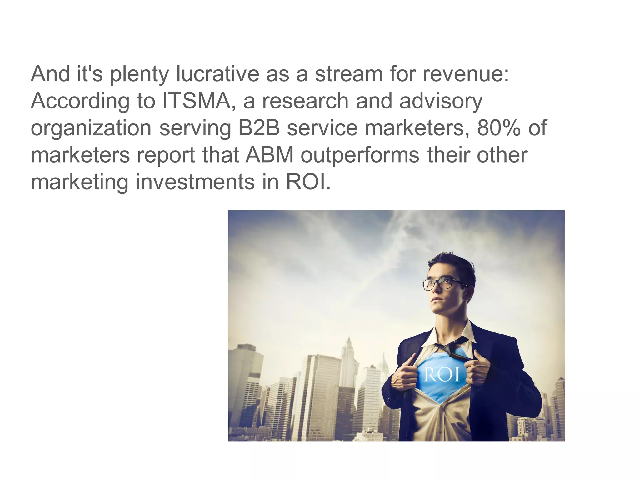 And it's plenty lucrative as a stream for revenue:
According to ITSMA, a research and advisory
organization serving B2B service marketers, 80% of
marketers report that ABM outperforms their other
marketing investments in ROI.
 