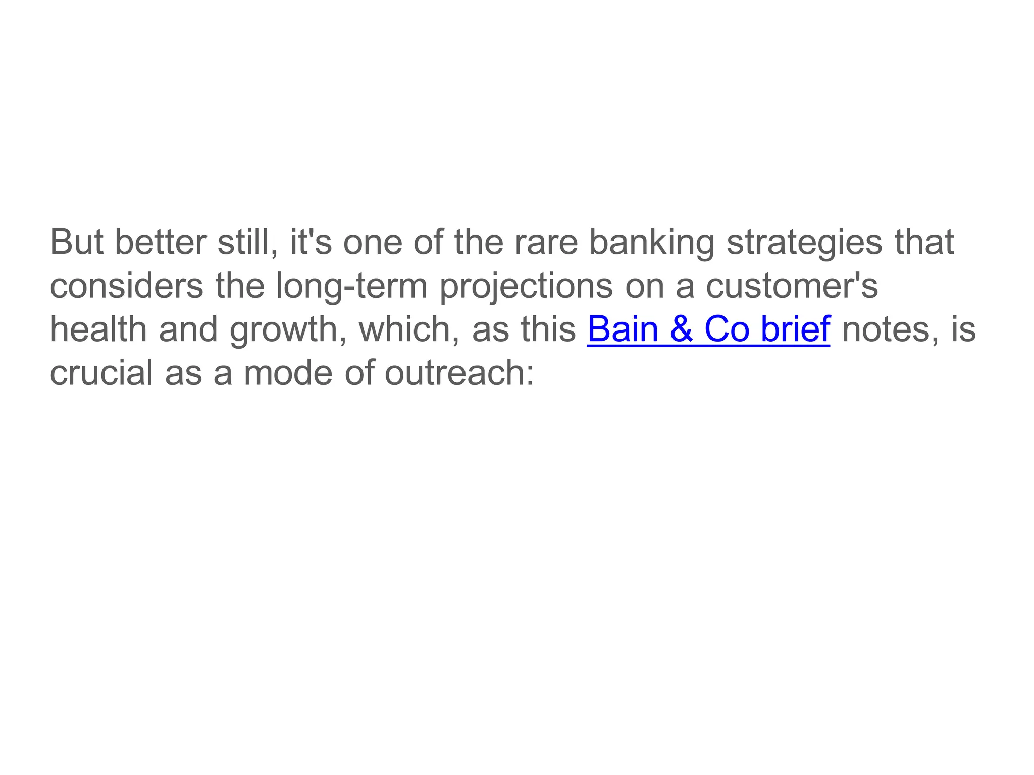 But better still, it's one of the rare banking strategies that
considers the long-term projections on a customer's
health and growth, which, as this Bain & Co brief notes, is
crucial as a mode of outreach:
 