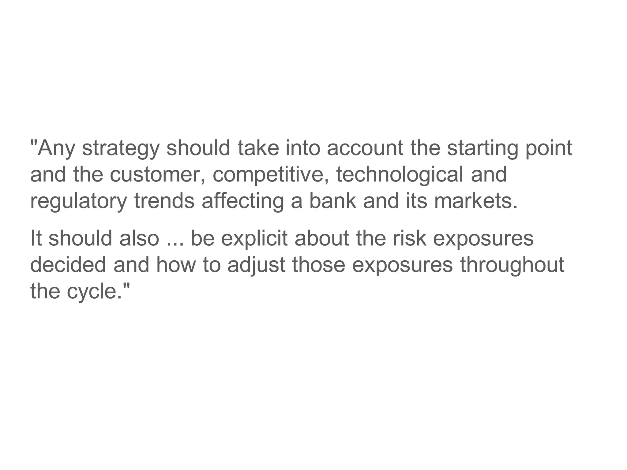 "Any strategy should take into account the starting point
and the customer, competitive, technological and
regulatory trends affecting a bank and its markets.
It should also ... be explicit about the risk exposures
decided and how to adjust those exposures throughout
the cycle."
 