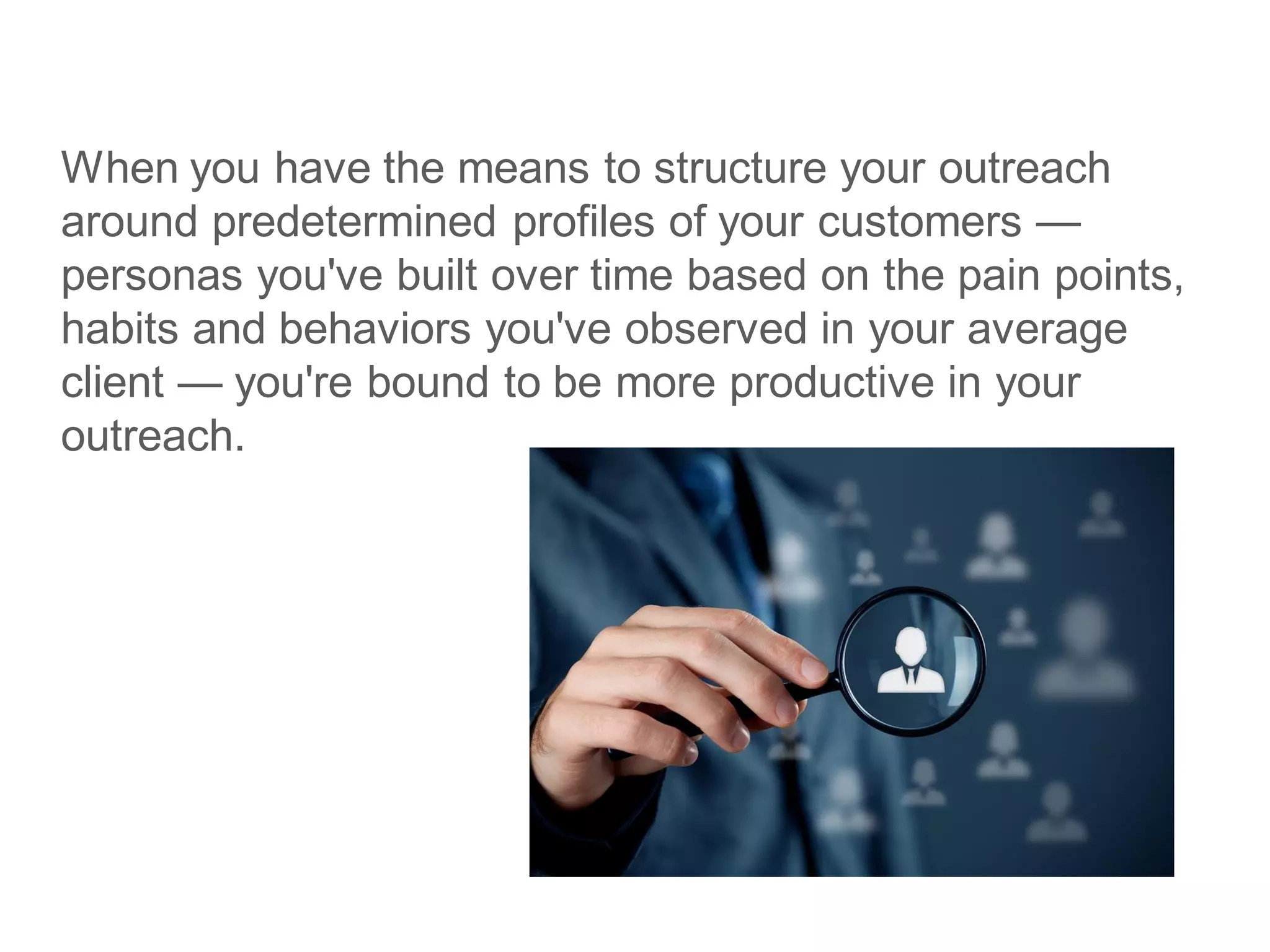 When you have the means to structure your outreach
around predetermined profiles of your customers —
personas you've built over time based on the pain points,
habits and behaviors you've observed in your average
client — you're bound to be more productive in your
outreach.
 