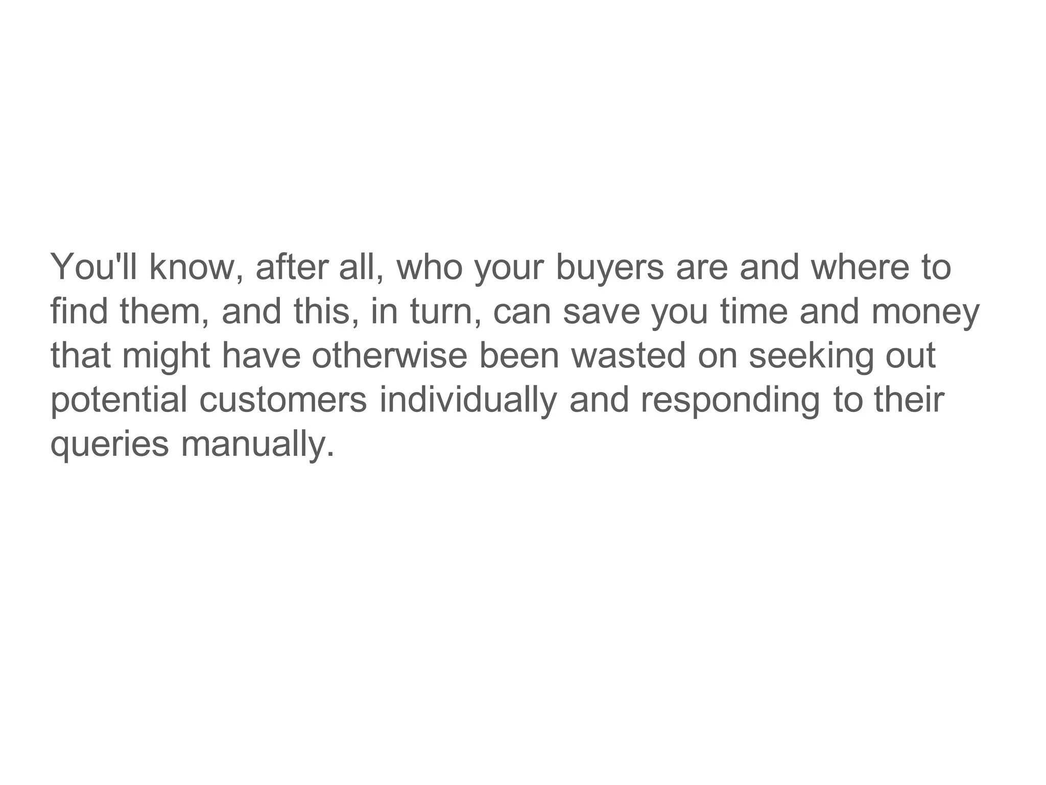 You'll know, after all, who your buyers are and where to
find them, and this, in turn, can save you time and money
that might have otherwise been wasted on seeking out
potential customers individually and responding to their
queries manually.
 